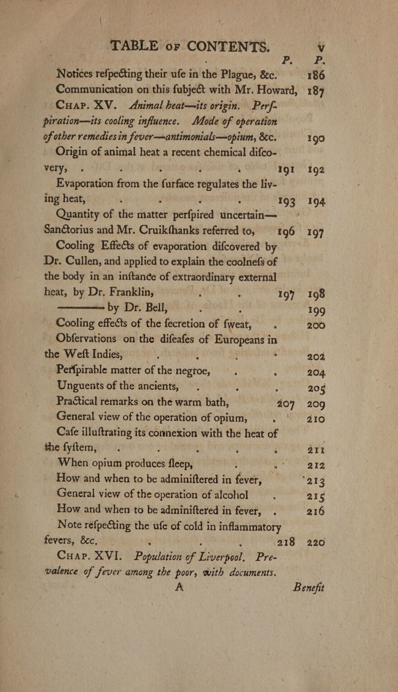 ; bg whine se! Notices refpeéting their ufe in the Plague, &amp;&amp;c. 186 Communication on this fubje&amp;t with Mr. Howard, 184 — Cuar. XV. Animal heat—its origin. Perf- piration—its cooling influence. Mode of operation of other remedies in fever—antimonials—opium, 8&lt;c. 190 Origin of animal heat a recent chemical difco- very, . 4 Igt 192 Evaporation Suen the fae relpatated the liv- ing heat, ; ‘ : 193 194 Quantity of the matter shrtetrisiiea uncertain— = San¢torius and Mr. Cruikthanks referred to, 196 197 Cooling Effects of evaporation difcovered by Dr. Cullen, and applied to explain the coolnefs of the body in an inftance of extraordinary external heat, by Dr. Franklin, ‘ : 197 1098 by Dr. Bell, ; 199 Cooling effects of the fecretion of feclt ‘ 200 Obfervations on the difeafes of Europeans in the Weft Indies, : : , 202 Perfpirable matter of the nuatoe, MnP pt hidihd &lt;2.) Unguents of the ancients, . ; , 206 Practical remarks on the warm bath, 207 209 General view of the operation of opium, ee a tS Cafe illuftrating its connexion with the heat of the fyftem, . : i ae: art When opium produces fleep, : ia 212 How and when to be adminiftered in fever, — W294 General view of the operation of alcohol : 215 How and when to be adminiftered in fever, . 216 Note refpecting the ufe of cold in ey fevers, &amp;c, : 218 220 Cuap. XVI. ere of Lsberpien Pre- valence of fever among the poor, with documents. | A | Benefit