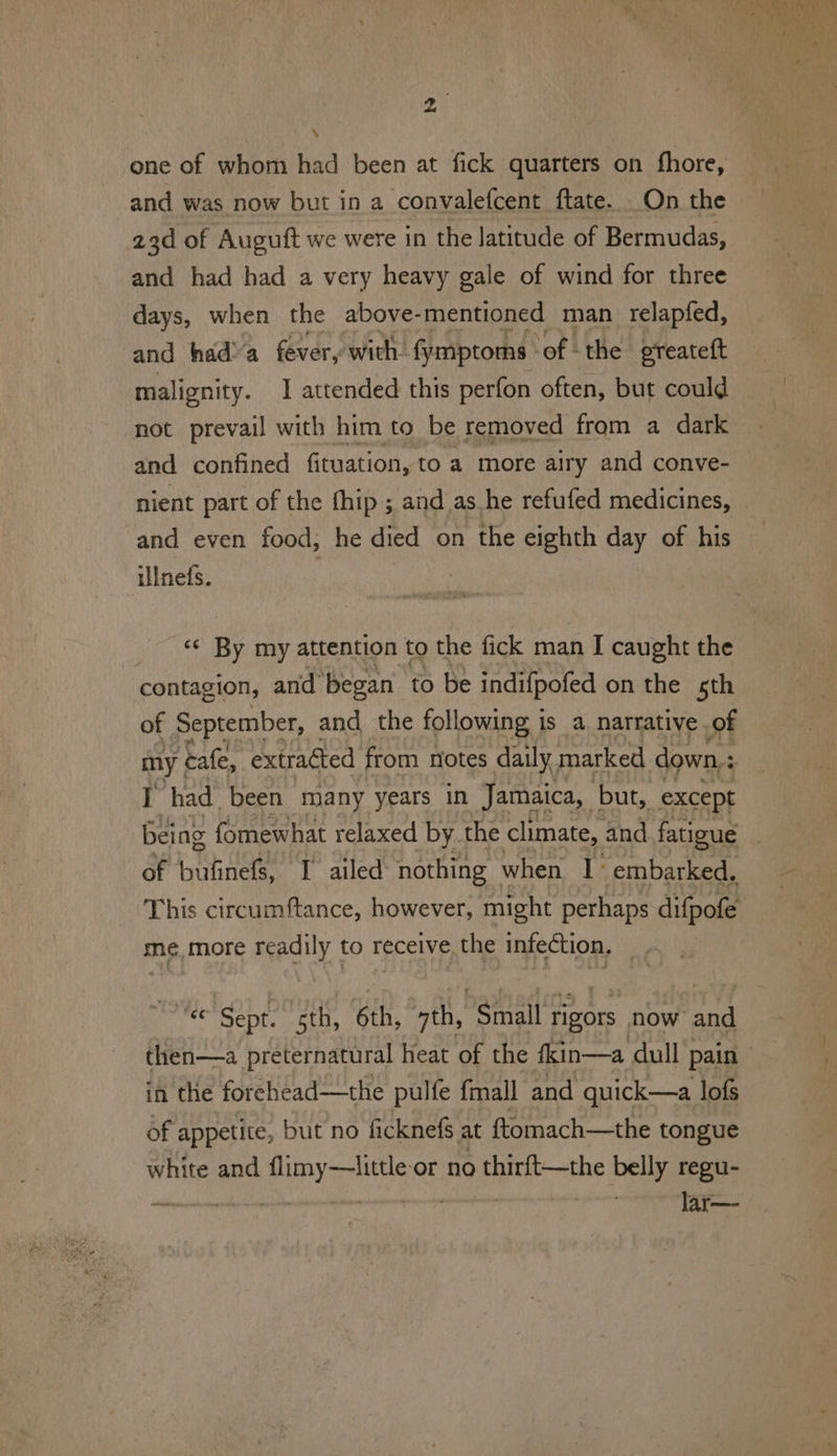 one of whom had been at fick quarters on fhore, and was now but in a convalefcent ftate. _On the 23d of Augutt we were in the latitude of Bermudas, and had had a very heavy gale of wind for three days, when the above-mentioned man relapfed, and had’ a fever, with. fymptorns. ‘of the greatett malignity. I attended this perfon often, but could not prevail with him to be removed from a dark and confined fituation, to a more airy and conve- nient part of the fhip ; and as he refufed medicines, and even food, he died on the eighth day of his ilinets. _ © By my attention to the fick man I caught the contagion, and’ began to be indifpofed on the sth of September, and, the following is a. narrative of I had been many years in Jamaica, but, _except of cee I ailed: nothing when 1° embarked. me, more ey to receive, the infection. et ‘Sept: sth, 6th, oth, “Small rigors now and then—a preternatural heat of the fkin—a dull pain in the forchead—the pulfe fmall and quick—a lofs of appetite, but no ficknefs at ftomach—the tongue white and apy arve or no thini—-the belly regu- lar—