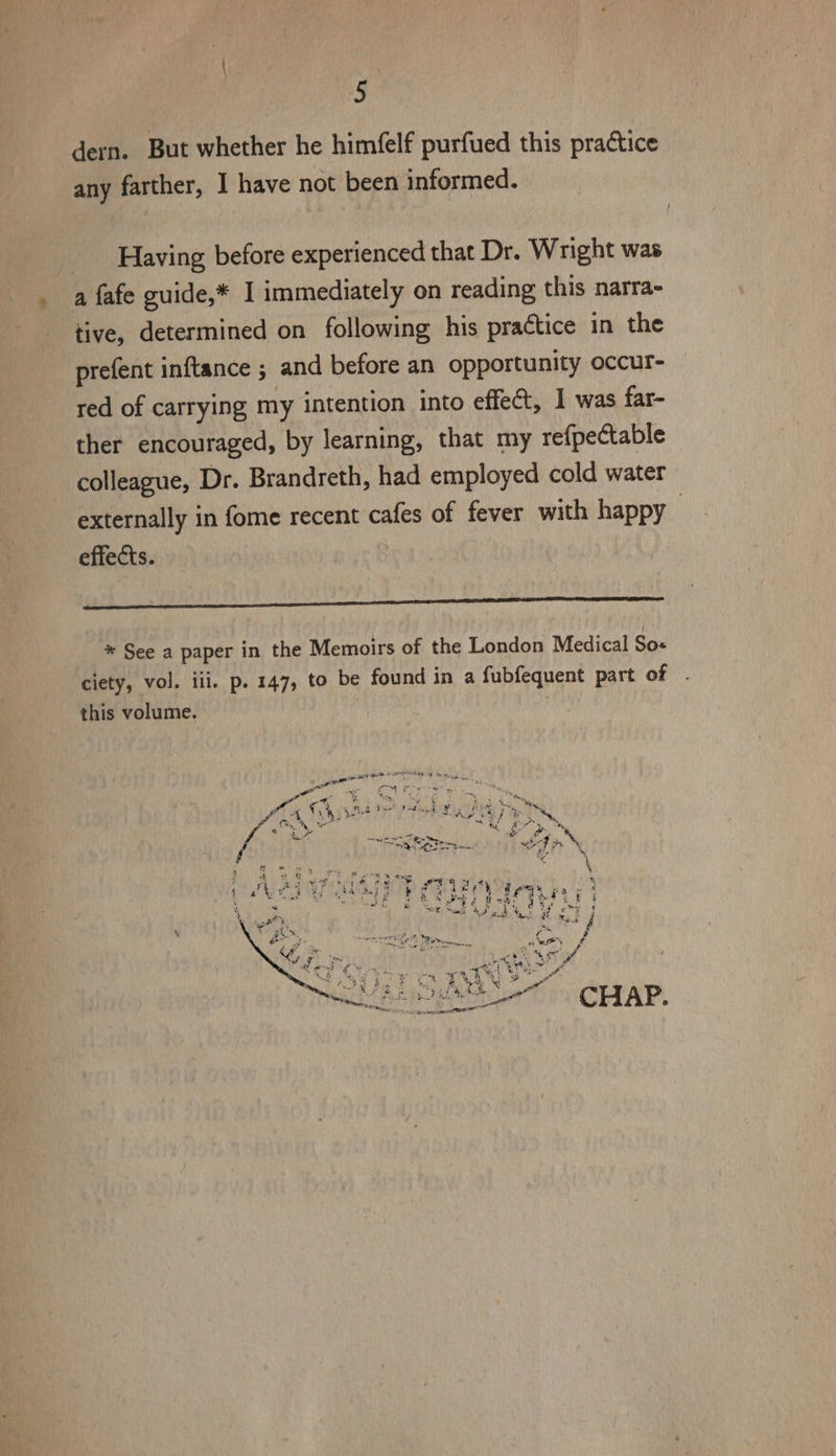 : | dern. But whether he himfelf purfued this practice any farther, I have not been informed. Having before experienced that Dr. Wright was a fafe guide,* I immediately on reading this narra- tive, determined on following his practice in the prefent inftance ; and before an opportunity occur- red of carrying my intention into effect, 1 was far- ther encouraged, by learning, that my refpectable colleague, Dr. Brandreth, had employed cold water externally in fome recent cafes of fever with happy > effects. * See a paper in the Memoirs of the London Medical So- ciety, vol. iii. p. 147, to be found in a fubfequent part of this volume.