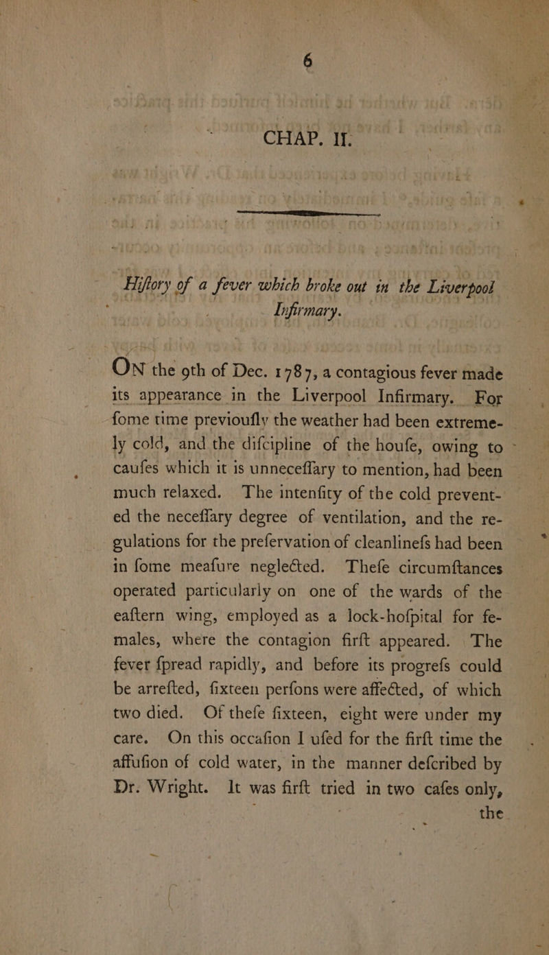 ‘Hifory of a fever which broke out in the Liverpool Infirmary. ON the oth of Dec. 1787, a contagious fever made its appearance in the Liverpool Infirmary. For much relaxed. The intenfity of the cold prevent- ed the neceflary degree of ventilation, and the re- gulations for the prefervation of cleanlinefs had been in fome meafure neglected. Thefe circumftances eaftern wing, employed as a lock-hofpital for fe- males, where the contagion firft appeared. The fever {pread rapidly, and before its progrefs could be arrefted, fixteen perfons were affected, of which two died. Of thefe fixteen, eight were under my care. On this occafion I ufed for the firft time the affufion of cold water, in the manner defcribed by Dr. Wright. It was firft tried in two cafes only,