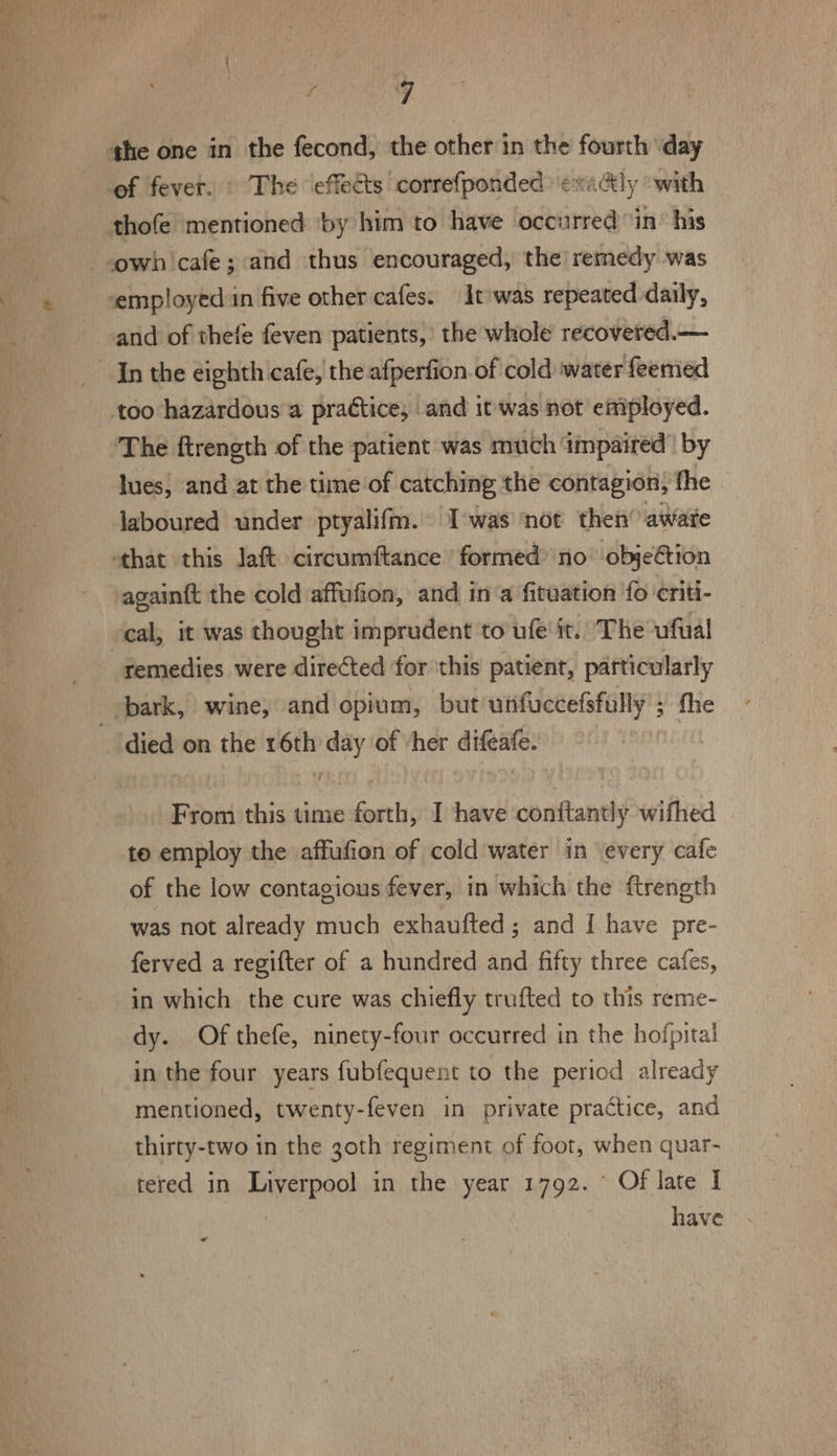 of fever. © The effects correfponded'exaly “with thofe mentioned ‘by him to have occurred ‘in’ his own cafe; and thus encouraged, the remedy was and of thefe feven patients, the whole recovered. — In the eighth cafe, the afperfion.of cold water feemed too hazardous a practice, and it was not employed. The ftrength of the patient was much impaired’ by lues, and at the time of catching the contagion, fhe laboured under ptyalifm. T'was not then awate again{t the cold affufion, and in‘a fituation fo criti- remedies were directed for this patient, particularly From this time forth, I have contftantly wifhed to employ the affufion of cold water in every cafe of the low contagious fever, in which the ftrength was not already much exhaufted ; and I have pre- ferved a regifter of a hundred and fifty three cafes, in which the cure was chiefly trufted to this reme- dy. Of thefe, ninety-four occurred in the hofpital in the four years fubfequent to the period already mentioned, twenty-feven in private practice, and thirty-two in the 3oth regiment of foot, when quar- tered in Liverpool in the year 1792. © Of late I have «