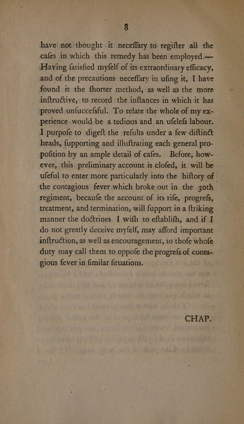 have not thought it neceffary to regifter all the cafes in which this remedy has been employed.— Having fatisfied myfelf of its extraordinary efficacy, and of the precautions neceflary in ufing it, I have found it the fhorter method, as well as the more inftructive, to record the inftances in which it has proved unfuccefsful. To relate the whole of my ex- perience would be a tedious and an ufelefs labour. I purpofe to digeft the refults under a few diftin&amp; heads, fupporting and illuftrating each general pro- pofition by an ample detail of cafes. Before, how- ever, this preliminary account is clofed, it will be ufeful to enter more particularly into the ‘hiftory of — the contagious fever which broke out in the goth. regiment, becaufe the account of its rife, progrefs, treatment, and termination, will fupport in a ftriking manner the doétrines. I with to eftablith, and if I do not greatly deceive myfelf, may afford important inftruction, as well as encouragement, to thofe whofe _ duty may call them to oppofe the progrefs of conta- gious fever in fimilar fituations. CHAP.