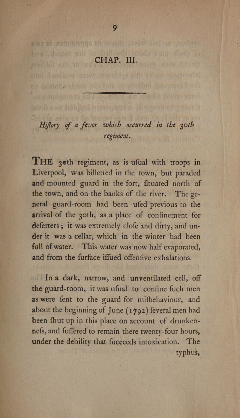 Hiftory of a fever which occurred in the 30th regiment. THE 3oth regiment, as is ufual with troops in Liverpool, was billetted in the town, but paraded and mounted guard in the fort, fituated north of the town, and on the banks of the river. The ge- neral guard-room had been ufed previous to the arrival of the goth, as.a place of confinement for deferters ; it was extremely clofe and dirty, and un- der it was a cellar, which in the winter had been full of water. This water was now half evaporated, and from the furface iffued offenfive exhalations. In a dark, narrow, and unventilated cell, off the guard-room, it was ufual to confine fuch men as were fent to the guard for mifbehaviour, and about the beginning of June (1792) feveral men had been fhut up in this place on account of drunken- nefs, and fuffered to remain there twenty-four hours, under the debility that fucceeds intoxication. ‘The typhus,