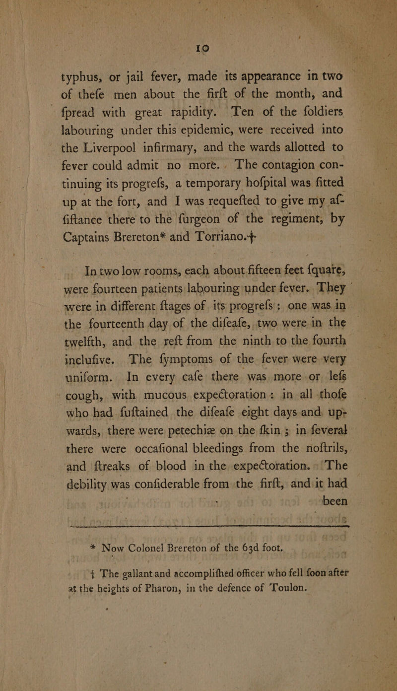 fpread with great rapidity. ‘Ten of the foldiers labouring under this epidemic, were received into the Liverpool infirmary, and the wards allotted to tinuing its progrefs, a temporary hofpital was fitted up at the fort, and I was requefted to give my af- fiftance there to the furgeon of the regiment, by ean Brereton* and Torriano.+ In two low rooms, each about fifteen feet {quaie, were in different flages of its progrefs’; one was in the fourteenth day of the difeafe, two were in the twelfth, and the reft from the ninth to the fourth inclufive. The fymptoms of the fever were very uniform. In every cafe there was more-or lefs there were occafional bleedings from the noftrils, and ftreaks of blood in the expectoration. The debility was pconfidesabile from the firft, and it had been ‘= + * Now Colonel Brereton of the 63d foot. { The gallant and accomplifhed officer who fell foon after at the heights of Pharon, in the defence of Toulon.