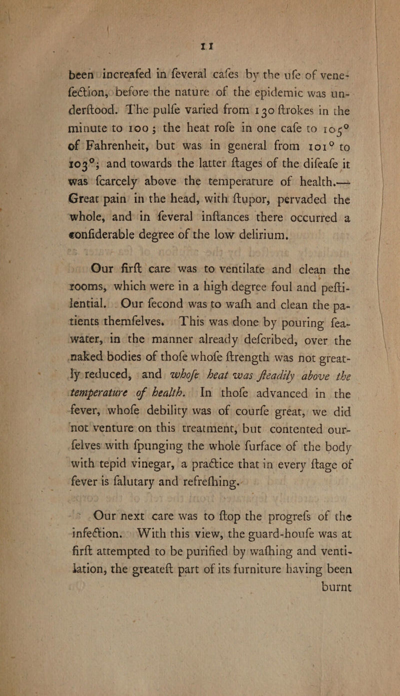 been increafed in feveral cafes by the ufe of vene- fection, before the nature of the epidemic was un- derftood. The pulfe varied from 130 ftrokes in the minute to roo; the heat rofe in one cafe to 1059 of Fahrenheit, but was in general from 101° to 103°; and towards the latter ftages of the difeafe it was fcarcely above the temperature of health.— Great pain in the head, with ftupor, pervaded the Our firft care was to ventilate and clean the rooms, which were in a high degree foul and piel. Jential. . Our fecond was to wath and clean the pa- tients themfelves. This was done by pouring fea- ly reduced, and whofe beat was freadily above the felves with {punging the whole furface of the body Our next care was to ftop the progrefs of the infection. » With this view, the guard-houfe was at firft attempted to be purified by wafhing and venti- Jation, the greateft part of its furniture having been burnt