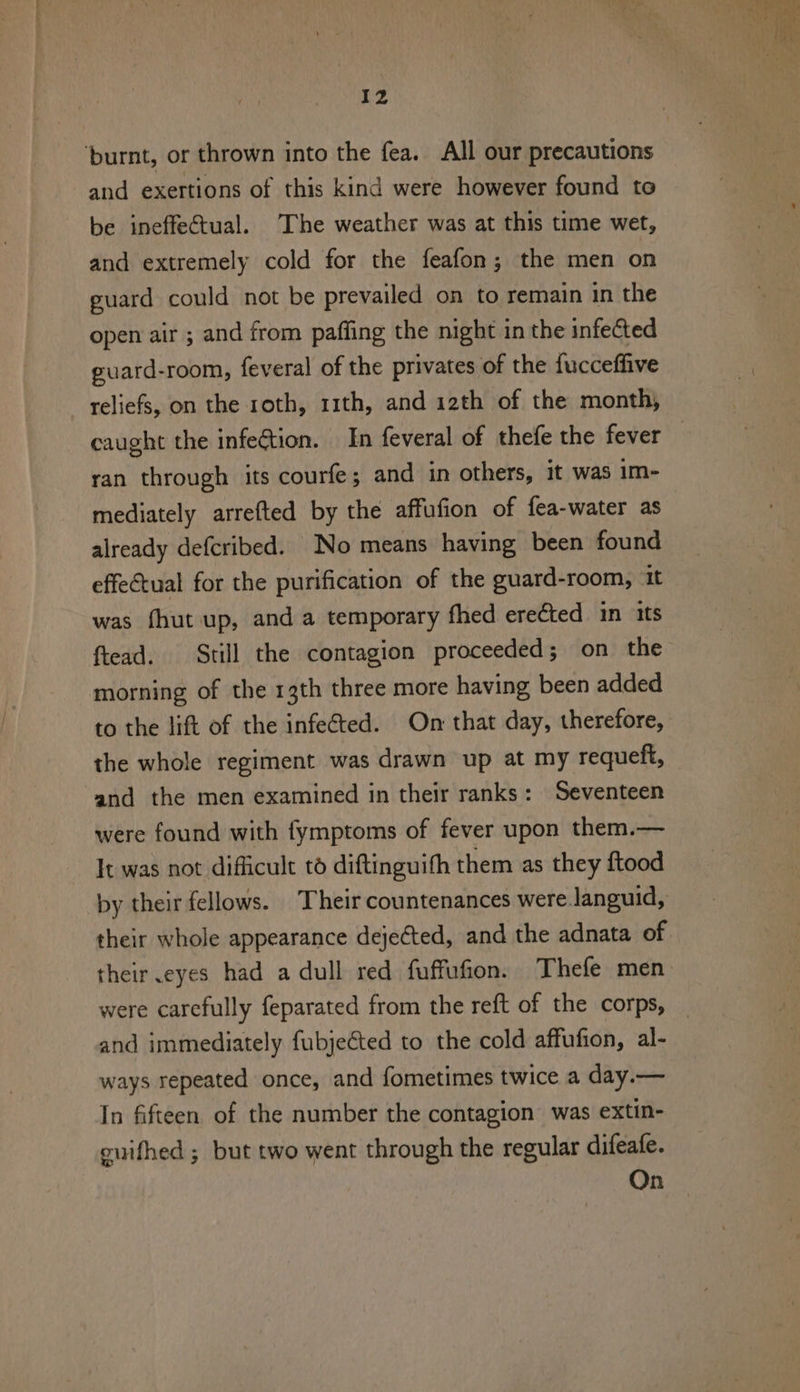 Iz ‘burnt, or thrown into the fea. All our precautions and exertions of this kind were however found to be ineffectual. The weather was at this time wet, and extremely cold for the feafon; the men on guard could not be prevailed on to remain in the open air ; and from pafling the night in the infected puard-room, feveral of the privates of the fucceffive reliefs, on the roth, 11th, and 12th of the month, caught the infe€tion. In feveral of thefe the fever : ran through its courfe; and in others, it was im- mediately arrefted by the affufion of fea-water as already defcribed. No means having been found effeCtual for the purification of the guard-room, it was fhut up, and a temporary fhed erected in its ftead. Still the contagion proceeded; on the morning of the 13th three more having been added to the lift of the infe€ted. On that day, therefore, the whole regiment was drawn up at my requeft, and the men examined in their ranks: Seventeen were found with fymptoms of fever upon them.— It was not dificult to diftinguith them as they ftood by their fellows. Their countenances were.languid, their whole appearance dejected, and the adnata of their .eyes had a dull red fuffufion. Thefe men were carefully feparated from the reft of the corps, _ and immediately fubjeCted to the cold affufion, al- ways repeated once, and fometimes twice a day.— In fifteen of the number the contagion was extin- euifhed ; but two went through the regular difeafe. On