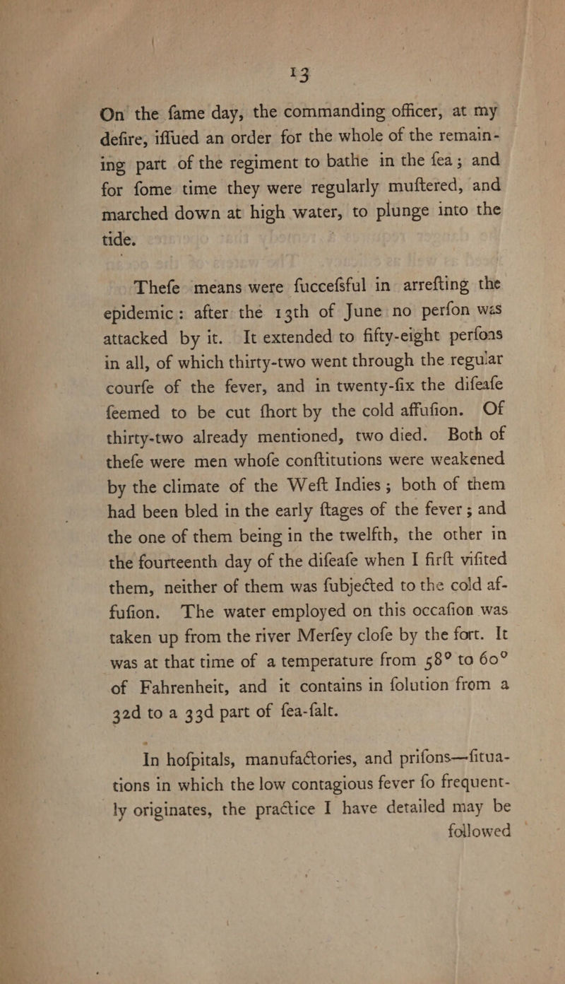 a . Pot yee 9 t ro On the fame day, the commanding officer, at my defire, iffued an order for the whole of the remain- for fome time they were regularly muftered, and marched down at high water, to plunge into the tide. | Thefe means were fuccefsful in arrefting the epidemic: after the 13th of June no perfon wes attacked by it. It extended to fifty-eight perfoas in all, of which thirty-two went through the reguar courfe of the fever, and in twenty-fix the difeafe feemed to be cut fhort by the cold affufion. Of thirty-two already mentioned, two died. Both of thefe were men whofe conftitutions were weakened by the climate of the Weft Indies ; both of them had been bled in the early ftages of the fever ; and the one of them being in the twelfth, the other in the fourteenth day of the difeafe when I firft vifited them, neither of them was fubjected to the cold af- fufion. The water employed on this occafion was taken up from the river Merfey clofe by the fort. It was at that time of a temperature from 58° ta 60° of Fahrenheit, and it contains in folution from a 32d to a 33d part of fea-falt. In hofpitals, manufactories, and prifons—fitua- tions in which the low contagious fever fo frequent- ly originates, the practice I have detailed may be followed |