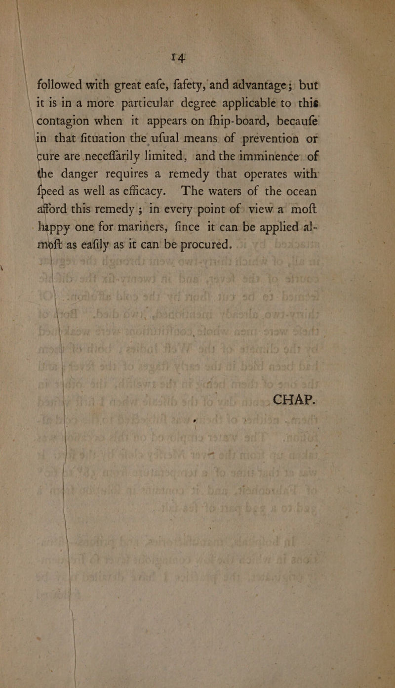 : ae | followed with great eafe, fafety, and advantage; but | it is in a more particular degree applicable to this. ‘contagion when it appears on fhip-board, becaufe in that fituation the ufual means of prevention or cure are neceflarily limited, and the imminence: of the danger requires a remedy that operates with {peed as well as efficacy. The waters of the ocean afford this remedy ; in every point of view a moft happy one for mariners, fince it can be applied al- nay as eafily as it can be procured.