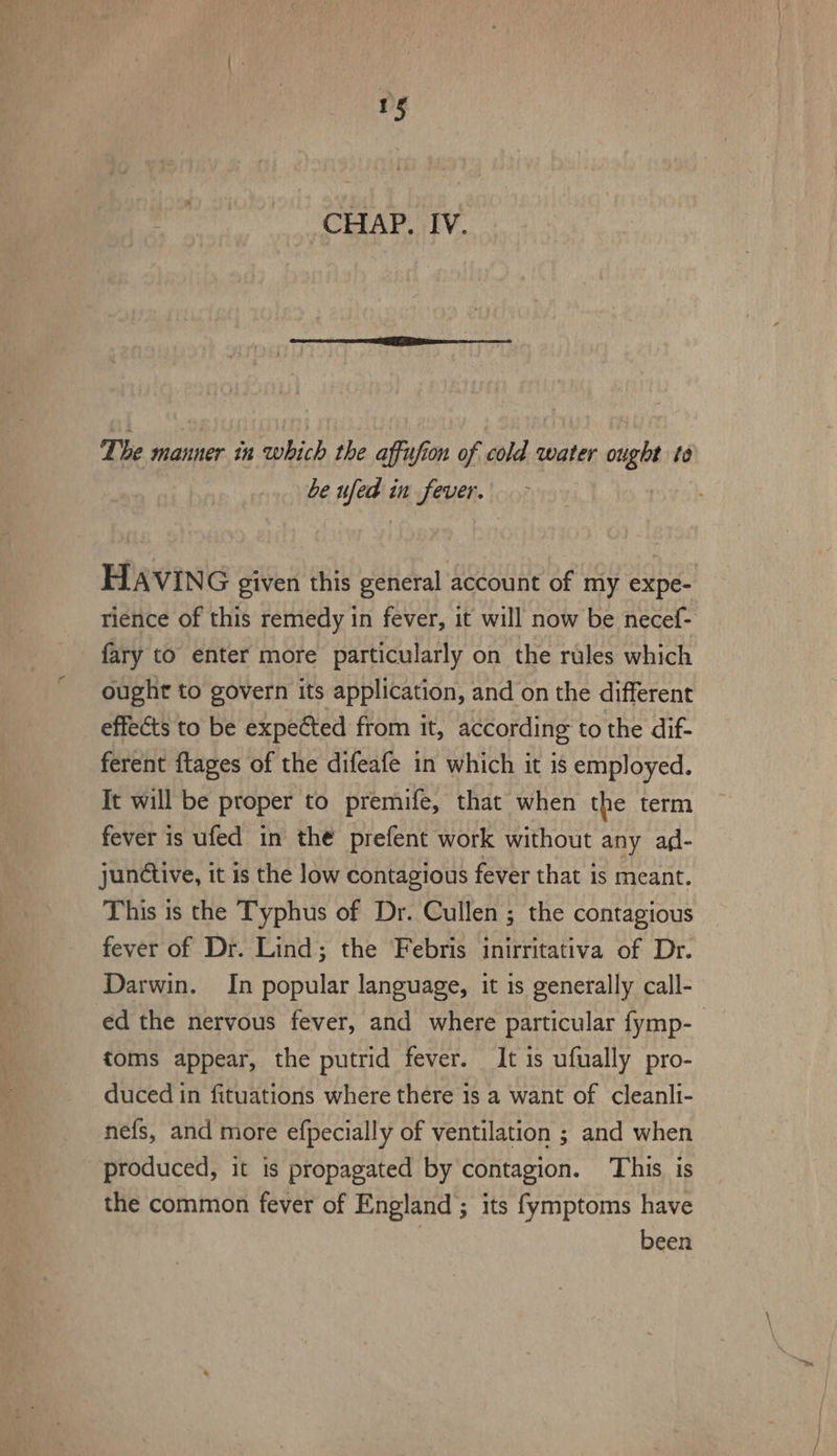 CHAP. IV. The manner in which the affufion of cold water ought to be ufed in fever. | HAVING given this general account of my expe- rience of this remedy in fever, it will now be necef- fary to enter more particularly on the rules which ought to govern its application, and on the different effects to be expected from it, according to the dif- ferent ftages of the difeafe in which it is employed. It will be proper to premife, that when the term fever is ufed in the prefent work without any ad- junétive, it is the low contagious fever that is meant. This is the Typhus of Dr. Cullen ; the contagious fever of Dr. Lind; the Febris inirritativa of Dr. Darwin. In popular language, it is generally call- ed the nervous fever, and where particular fymp-_ toms appear, the putrid fever. It is ufually pro- duced in fituations where there 1s a want of cleanli- nefs, and more efpecially of ventilation ; and when produced, it is propagated by contagion. This is the common fever of England; its fymptoms have been