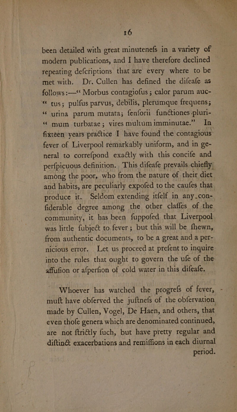 \ 16 modern publications, and I have therefore declined repeating defcriptions that are every where to be met with. Dr. Cullen has defined the difeafe as follows :—‘* Morbus contagiofus ; calor parum auc- © tus; pulfus parvus, debilis, plerumque frequens; “ urina parum mutata; fenforii .funtiones-pluri- “ mum turbatae; vires multum imminutae.” In fixteen’ years practice I have found the contagious fever of Liverpool remarkably uniform, and in ge- neral to correfpond exaétly with this concife and among the poor, who from the nature of their diet and habits, are peculiarly expoted to the caufes that produce it. Seldom extending itfelf in any.con- fiderable degree among the other claffes of the was little fubjeét to.fever ; but this will be fhewn, from authentic documents, to be a great and a per- into the rules that ought to govern the ufe of the affufion or afperfion of cold water in this difeafe. Whoever has watched the progrefs of fever, muft have obferved the juftnefs of the obfervation made by Cullen, Vogel, De Haen, and others, that even thofe genera which are denominated continued, are not ftrictly fuch, but have pretty regular and diftinct exacerbations and remiffions in each diurnal period.