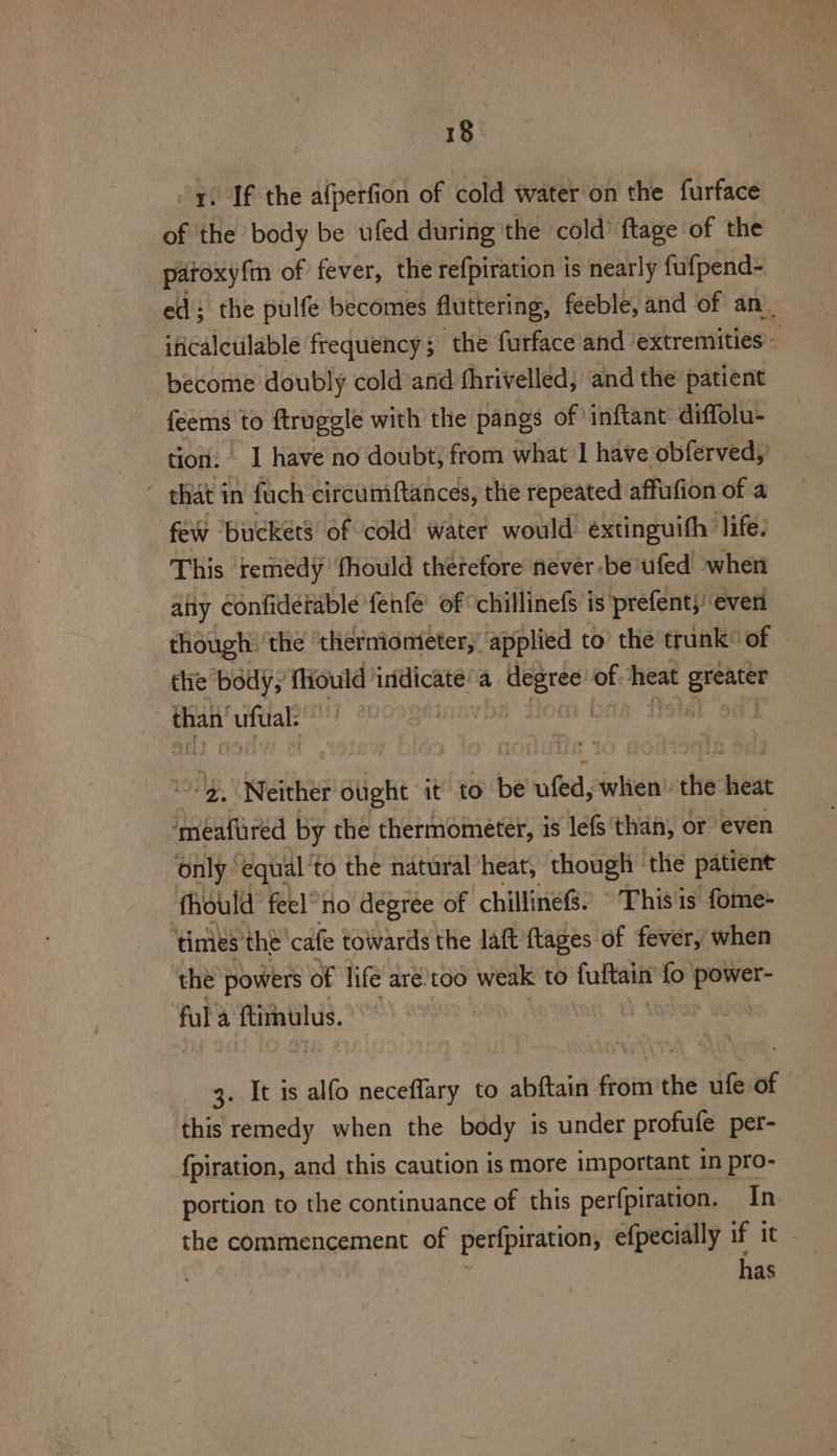 1. If the afperfion of cold water on the furface of the body be ufed during the cold’ ftage of the patoxyfm of fever, the refpiration is nearly fufpend- ed: the pulfe becomes fluttering, feeble, and of an. iticalctilable frequency; the furface and ‘extremities - become doubly cold and fhrivelled, and the patient feems to ftruggle with the pangs of inftant diffolu- tion. 1 have no doubt, from what 1 have obferved, ~ that in fach circumftances, the repeated affufion of a few ‘buckets of cold water would: extinguith: life. This remedy fhould therefore never -be'ufed when ality confiderable fenfe of chillinefs is prefent;’ even though: ‘the ‘thermometer, applied to’ the trunk of thie body, fiould indicate a igi Shee of heat agp than’ uftial: m | 9. Neither otight it to be’ ufed, whien’ the heat ‘meafured by the thermometer, is lefs than, or even only equal 'to the natural heat, though | the patient fhould feel“ no degree of chillineS. © This is fome- ‘times’ the cafe towards the laft ftages of fever, when the powers of life are.too weak to tuftain fo sine ful a ftimulus. 3. It is alfo neceflary to abftain from the ufe of this remedy when the body is under profufe per- {piration, and this caution is more important in pro- portion to the continuance of this perfpiration. In the commencement of peripraricns efpecially if it - has