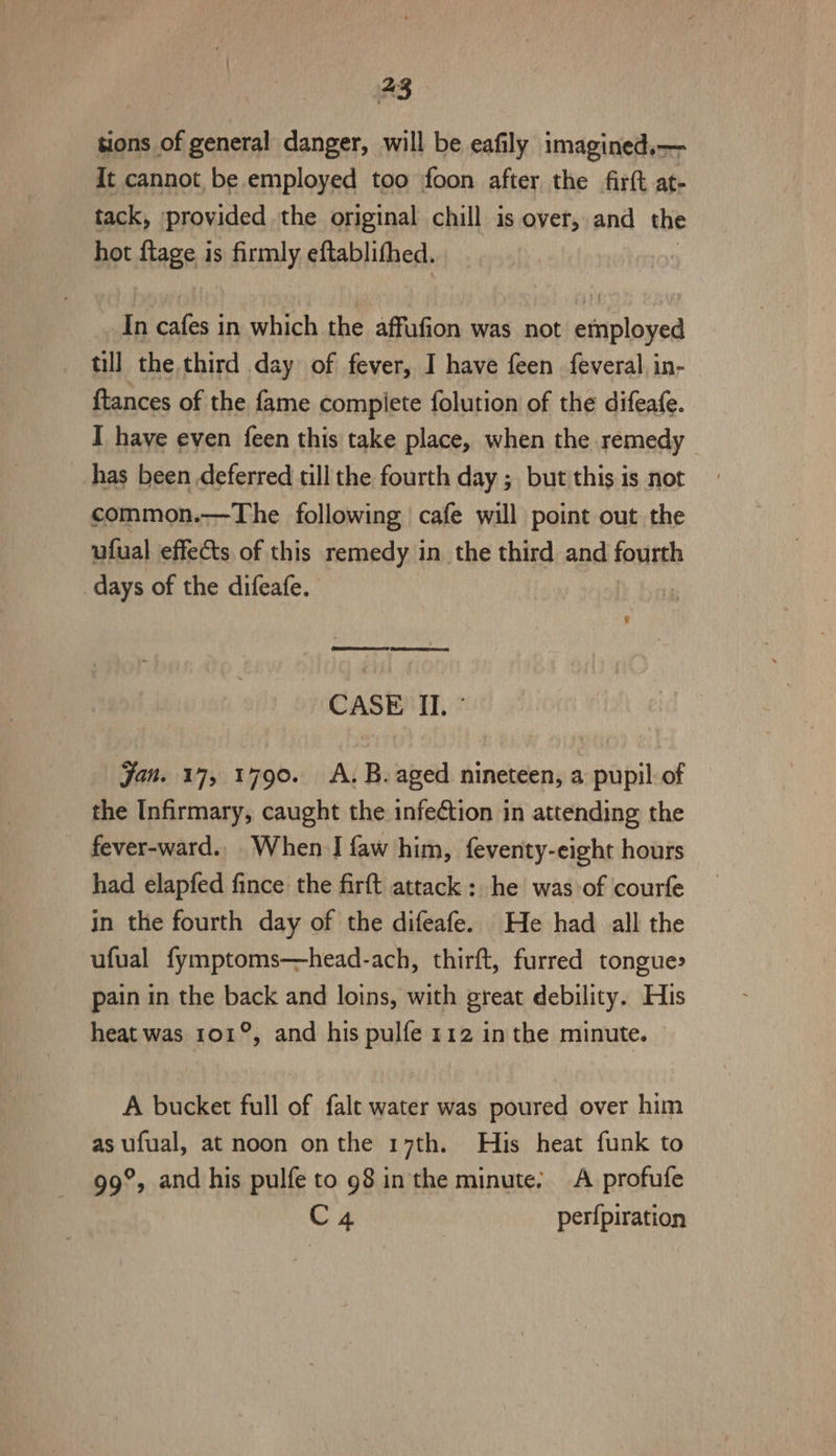 tions of general danger, will be eafily imagined.— It cannot be employed too foon after the firft at- tack, provided the original chill is over, and the hot ftage is firmly eftablithed. In cafes in which the affufion was not employed till the third day of fever, I have feen feveral in- {tances of the fame compiete folution of the difeafe. I have even feen this take place, when the remedy has been deferred till the fourth day ; but this is not common.—The following cafe will point out the ufual effects of this remedy in the third and fourth days of the difeafe. | e CASE II. ° Jan. 17, 1790. A. B.aged nineteen, a pupil of the Infirmary, caught the infection in attending the fever-ward.. When I faw him, feventy-eight hours had elapfed fince the firft attack: he was of courfe in the fourth day of the difeafe. He had all the ufual fymptoms—head-ach, thirft, furred tongue» pain in the back and loins, with great debility. His heat was 101°, and his pulfe 112 in the minute. A bucket full of falt water was poured over him as ufual, at noon onthe 17th. His heat funk to 99°, and his pulfe to 98 in the minute: A profufe C4 perfpiration