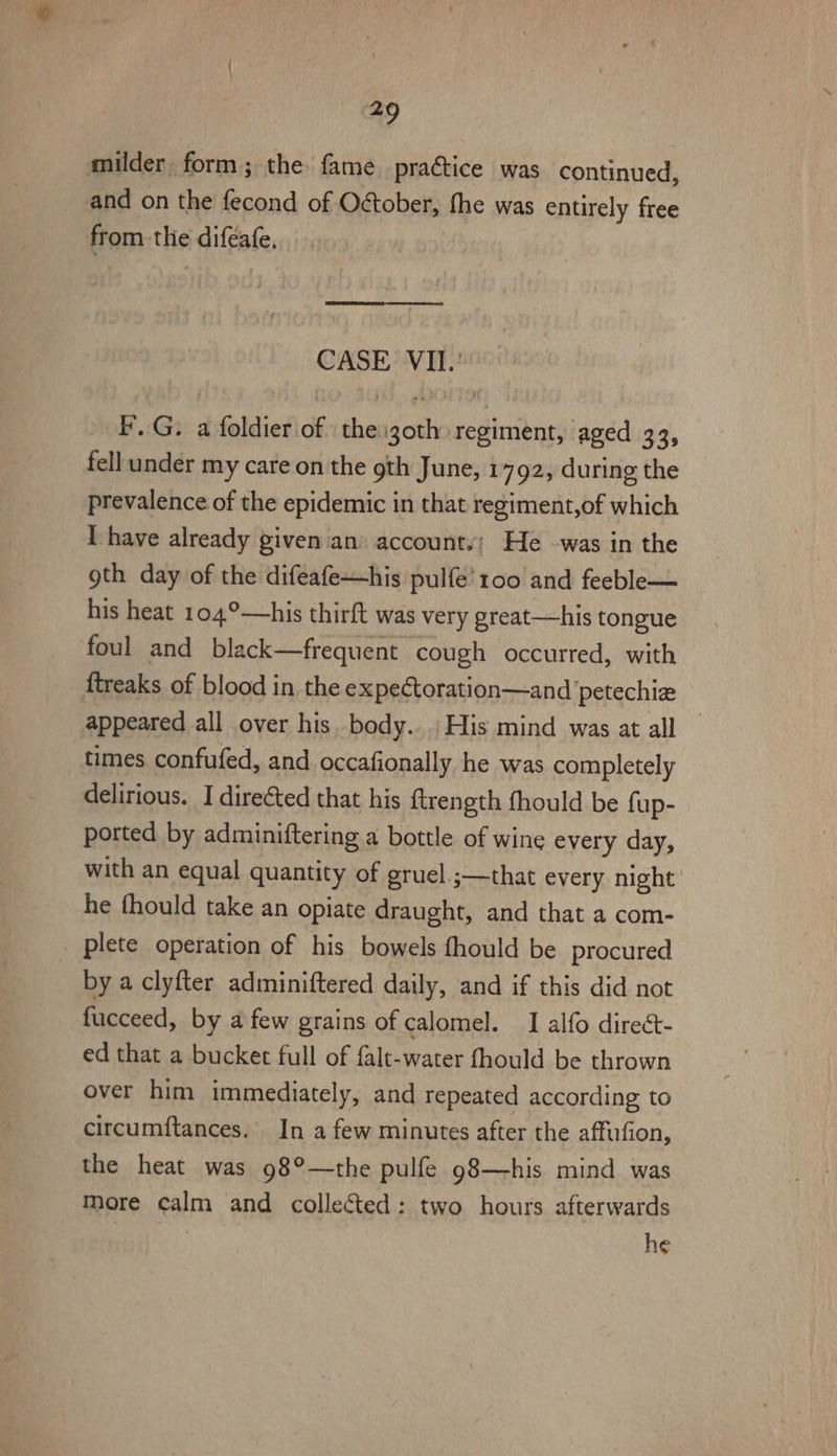 a9 milder. form; the fame practice was continued, and on the fecond of O&amp;ober, fhe was entirely free from the diféafe, [REOEe see ere CASE VII. FG. a foldier of the izoth regiment, aged 33, fell under my care on the 9th June, 1792, during the prevalence of the epidemic in that regiment,of which I have already given an. account.; He was in the gth day of the difeafe—his pulfe' 100 and feeble— his heat 104°—his thirft was very great—his tongue foul and black—frequent cough occurred, with ftreaks of blood in the expeCtoration—and ‘petechie appeared all over his. body... His mind was at all — times confufed, and occafionally he was completely delirious. I directed that his ftrength fhould be fup- ported by adminiftering a bottle of wine every day, with an equal quantity of gruel. ;—that every night ' he fhould take an opiate draught, and that a com- plete operation of his bowels fhould be procured by a clyfter adminiftered daily, and if this did not fucceed, by a few grains of calomel. I alfo direét- ed that a bucket full of falt-water fhould be thrown over him immediately, and repeated according to circumftances. In a few minutes after the affufion, the heat was 98°—the pulfe 98—his mind was more calm and collected: two hours afterwards | he