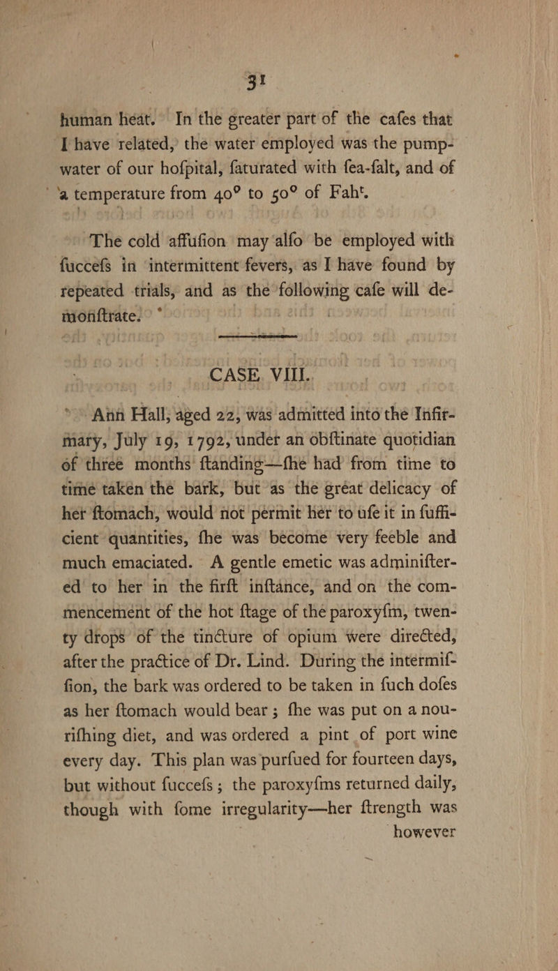 human heat. In the greater part of the cafes that I have related, the water employed was the pump- — water of our hofpital, faturated with fea-falt, and of ’a temperature from 40° to 50° of Faht. The cold affufion may alfo be employed with fuccefs in ‘intermittent fevers, as I have found by repeated trials, and as the following cafe will de- monftrate. 0 baK CASE, VIIL. * Ann Hall, aged 22, was admitted into the Infir- mary, July 19, 1792, under an obftinate quotidian of three months’ ftanding—fhe had from time to time taken the bark, but as the gréat delicacy of het ftomach, would not permit her to ufe it in fuffi- cient quantities, fhe was become very feeble and much emaciated. A gentle emetic was adminifter- ed to her in the firft inftance, and on the com- mencement of the hot ftage of the paroxy{m, twen- ty drops of the tincture of opium were directed, after the practice of Dr. Lind. During the intermif- fion, the bark was ordered to be taken in fuch dofes as her ftomach would bear ; fhe was put on a nou- rifhing diet, and was ordered a pint of port wine every day. This plan was purfued for fourteen days, but without fuccefs; the paroxyfims returned daily, though with fome irregularity—her ftrength was however