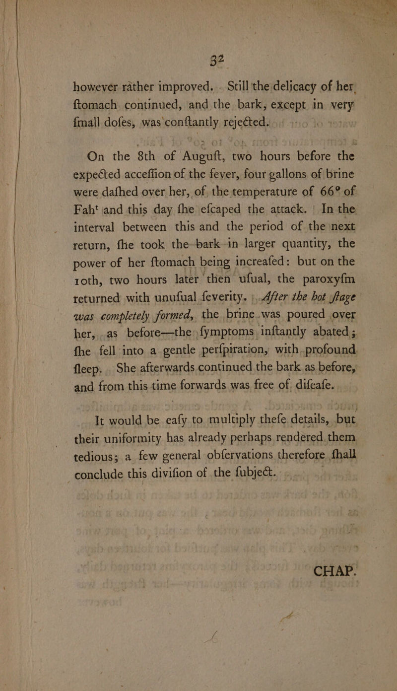 however rather improved. . Still the delicacy of her. ftomach continued, and the bark, except in very {mall dofes, was’conftantly rejected. expected acceffion of the fever, four gallons of brine were dafhed over her, of. the temperature of 66° of Faht and this day fhe efcaped the attack. | In the interval between this and the period of the next return, fhe took the-bark-in larger quantity, the power of her ftomach being increafed: but on the roth, two hours later ‘then ufual, the paroxyfm was completely formed, the brine..was poured over her, .as before—the» {ymptoms. ‘inftantly abated ;. fleep. . She afterwards continued the bark as before, and from this time forwards was free of, difeafe.. It would be eafy to multiply thefe details, but their uniformity has already perbaps rendered. them tedious; a few general obfervations therefore fhall conclude this divifion of the fubject.