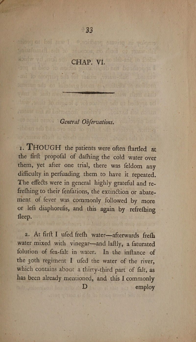 op CHR yy i General Obfervations. 1. THOUGH the patients were often ftartled at the firft propofal of dathing the cold water over them, yet after one trial, there was feldom any difficulty in perfuading them to have it repeated, The effects were in general highly grateful and re- frefhing to their fenfations, the extintion or abate- ment of fever was. commonly followed by more or lefs diaphorefis, and this again by refrefhing fleep. 2. At firft I ufed frefh water—afterwards freth water mixed with vinegar—and laftly, a faturated folution of fea-falt in water. In the inftance of the 30th regiment I ufed the water of the river, which contains about a thirty-third part of falt, as has been already mentioned, and this I commonly D employ