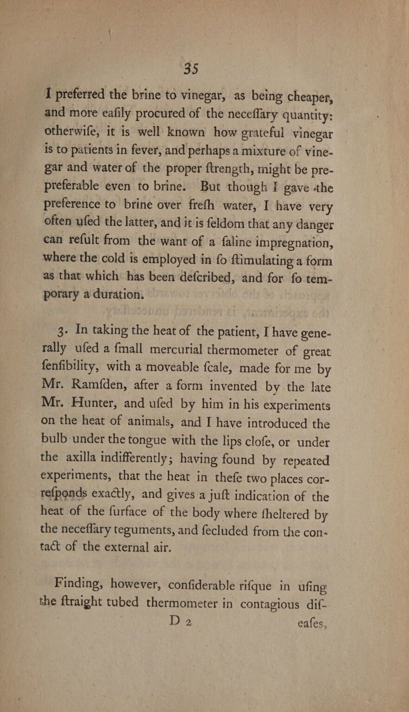 I preferred the brine to vinegar, as being cheaper, and more eafily procured of the neceflary quantity; otherwife, it is well known how grateful vinegar is to patients in fever, and perhaps a mixture of vine- gar and water of the proper ftrength, might be pre- preferable even to brine. But though | gave the preference to brine over frefh water, I have very often ufed the latter, and it is feldom that any danger can refult from the want of a faline impregnation, where the cold is employed in fo ftimulating a form as that which has been defcribed, and for fo tem- porary a duration. 3- In taking the heat of the patient, I have gene- rally ufed a {mall mercurial thermometer of great fenfibility, with a moveable fcale, made for me by Mr. Ramfden, after a form invented by the late Mr. Hunter, and ufed by him in his experiments on the heat of animals, and I have introduced the bulb under the tongue with the lips clofe, or under the axilla indifferently; having found by repeated experiments, that the heat in thefe two places cor- refponds exactly, and gives a juft indication of the heat of the furface of the body where theltered by the neceflary teguments, and fecluded from the con- tact of the external air. Finding, however, confiderable rifque in ufing the ftraight tubed thermometer in contagious dif- D 2 eafes,