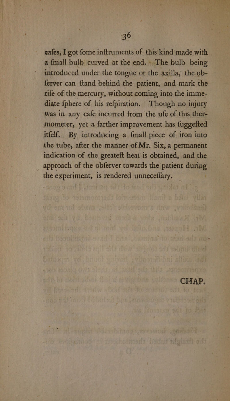 - eafes, I got fome inftruments of this kind made with a {mall bulb curved at the end. - The bulb. being introduced under the tongue or the axilla, the ob- ferver can ftand behind the. patient, and mark the rife of the mercury, without coming into the imme- diate {phere of his refpiration. Though no injury was in any cafe incurred from the ufe of this ther- mometer, yet a farther improvement has fuggefted itfelf. By introducing a {mall piece of iron into the tube, after the manner of Mr. Six, a permanent indication of the greateft heat is obtained, and the _ approach of the obferver towards the patient during the experiment, is rendered unneceflary. |