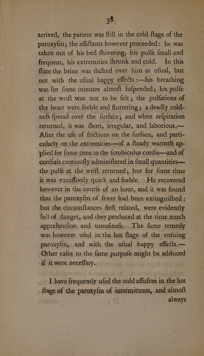 arrived, the patient was ftill in the cold ftage of the paroxy{m; the affiftants however proceeded: he was — taken out of his bed fhivering, his pulfe fmall and frequent, his extremities fhrunk and cold. In this ftate the brine was dafhed over him as ufual, but not with the ufual happy effects :—his breathing was for fome minutes almoft fufpended; his pulfe at the wrift was not to be felt; the pulfations of the heart were feeble and fluttering; a deadly cold- nefs {pread over the furface ; ; and when re{piration returned, it was fhort, irregular, and laborious.— After the ufe of frictions on the furface, and parti- cularly on the extremities—of a fteady warmth ap- plied for fome time to the f{crobiculus cordis—and of cordials cautioufly adminiftered in {mall quantities — the. pulfe at the wrift' returned; but for fome time it was exceffively quick and feeble. _He recovered however in the courfe of an hour, and it was found that the paroxy{m of fever had been extinguifhed : but the circumftances. firft related, were evidently full of danger, and they produced at the time much apprehenfion, and. uneafinefs.. The fame remedy was however ufed inthe hot ftage of the enfuing paroxyfm, and with the ufual happy effecs.— Other cafes to the fame purpofe might be adduced if it were neceflary. I have frequently ufed the cold affufion in. the hot {tage of the paroxy{m of intermittents, and almoft always