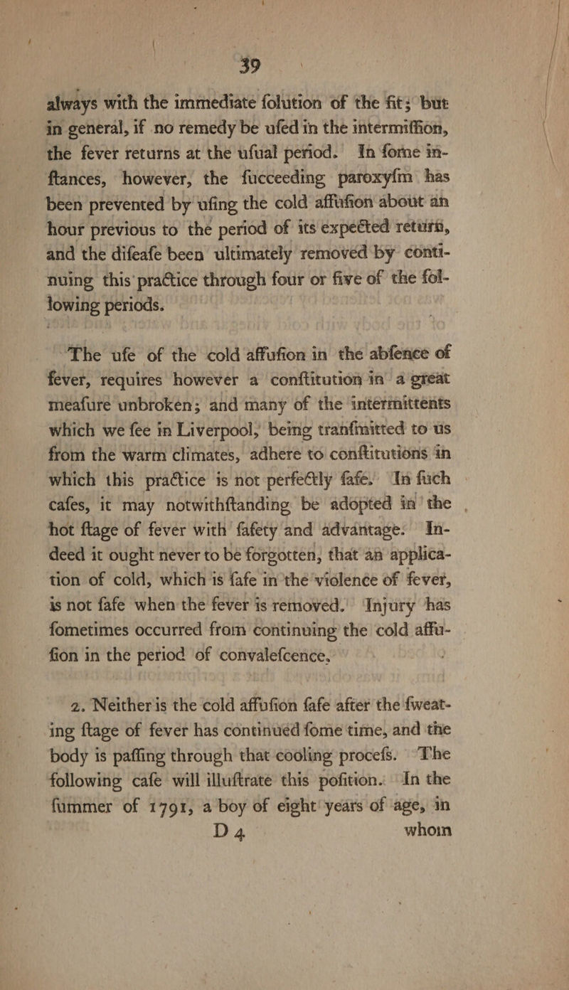 always with the immediate fohition of the fit; but in general, if no remedy be ufed in the intermiffion, the fever returns at the ufual period. In forne in- ftances, however, the fucceeding paroxyfm has been prevented by ufing the cold affufion about an hour previous to the period of its expected return, and the difeafe been ultimately removed by contt- nuing this’ practice through tour or five of the fol- lor periods. “The ue of the cold affufion in the abfence of fever, requires however a conftitution In a great meafure unbroken; and many of the ‘intermittents which we fee in Liverpool, bemg tranfinitted to Us from the warm climates, adhere to conftitations in which this pradtice is not perfetly fafe. In fach | cafes, it may notwithftanding be adopted in'the | hot flage of fever with fafety and advantage. In- deed it ought never to be forgotten, that an applica- tion of cold, which is fafe inthe violence of fever, is not fafe when the fever is removed.’ Injury ‘has fometimes occurred from continuing the cold affu- fion in the period of convalefcence, 2. Neither is the cold affufion fafe after the {weat- ing ftage of fever has continued fome time, and the body is paffing through that cooling procefs. The following cafe will illuftrate this pofition. In the fummer of 1791, a boy of eight! years of age, in D4 whoin