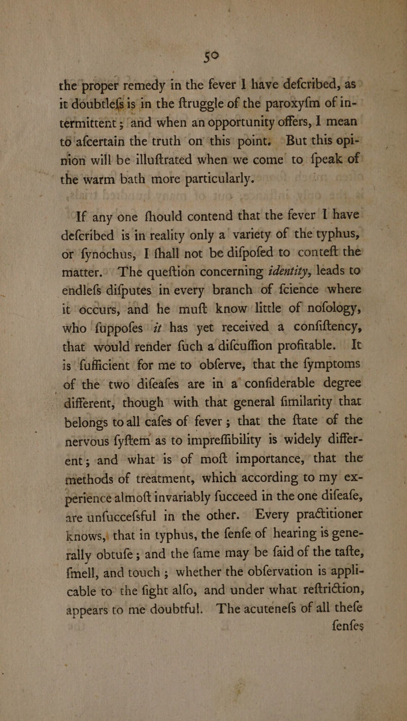 5° the’ proper remedy i in the fever 1 have defcribed, as» it doubtleg i is in the ftruggle of the paroxyfm of in- termittent ; and when an opportunity offers, 1 mean’ to. afcertain the truth on’ this point, ©But this opi- nion will be illuftrated when we come to {peak of ~ the warm bath more particularly. If any one fhould contend that the fever 1 have defcribed is in reality only a variety of the typhus, or fynochus, I thall not be difpofed to conteft the: matter. The queftion concerning identity, leads to éendlef$ difputes in every branch of fcience -where it occurs, and he muft know little of nofology, who fuppofes it has yet received a confiftency, that would render fuch a difcuffion profitable. It is fufficient for me to obferve, that the fymptoms of the two difeafes are in a’ confiderable degree different, though’ with that general fimilarity that belongs toall cafes of fever ; that the ftate of the nervous fyftem as to impreffibility is widely differ- ent; and what is of moft importance, that the methods of treatment, which according to my ex- perience almoft invariably fucceed in the one difeafe, are unfuccefsful in the other. Every practitioner knows,’ that in typhus, the fenfe of hearing 1s gene- _ rally obtufe; and the fame may be faid of the tafte, fmell, and touch ; whether the obfervation is appli- cable to: the fight alfo, and under what reftriction, appears to me doubtful. The acutenels of all thefe fenfes