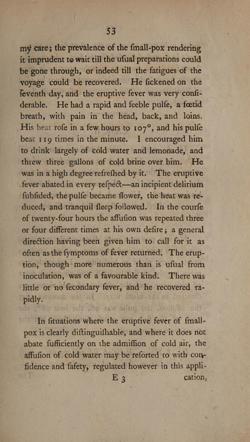 my care; the prevalence of the fmall-pox rendering it imprudent to wait till the ufual preparations could be gone through, or indeed till the fatigues of the voyage could be recovered. He fickened on the Teventh day, and the eruptive fever was very confi- derable. He had a rapid and feeble pulfe, a foetid breath, with pain in the head, back, and loins. His heat rofe in a few hours to 107°, and his pulfe beat 119 times in the minute. 1 encouraged him to drink’ largely of cold water and lemonade, and threw three gallons of cold brine over him. He was in a high degree refrefhed by it. The eruptive fever abated in every refpe€t—an incipient'delirium fubfided, the pulfe became flower, the heat’ was re- duced, and tranquil 'fleep followed. In the courfe of twenty-four hours the affufion was repeated three or four different times at his own defire; a general direCtion having been given him to’ call for it as often asthe fymptoms of fever returned. The erup- tion, though more numerous than is ufual from ‘inoculation, was of a favourable kind. There was little or no fecondary fever, and’ he recovered ra- pidly. den Piigetaut In fituations where the eruptive fever of {mall- pox is clearly diftinguifhable, and where it does not abate fufficiently on the admiffion of cold air, the affufion of cold water may be reforted to with con- fidence and fafety, regulated however in this appli- E 3 cation,