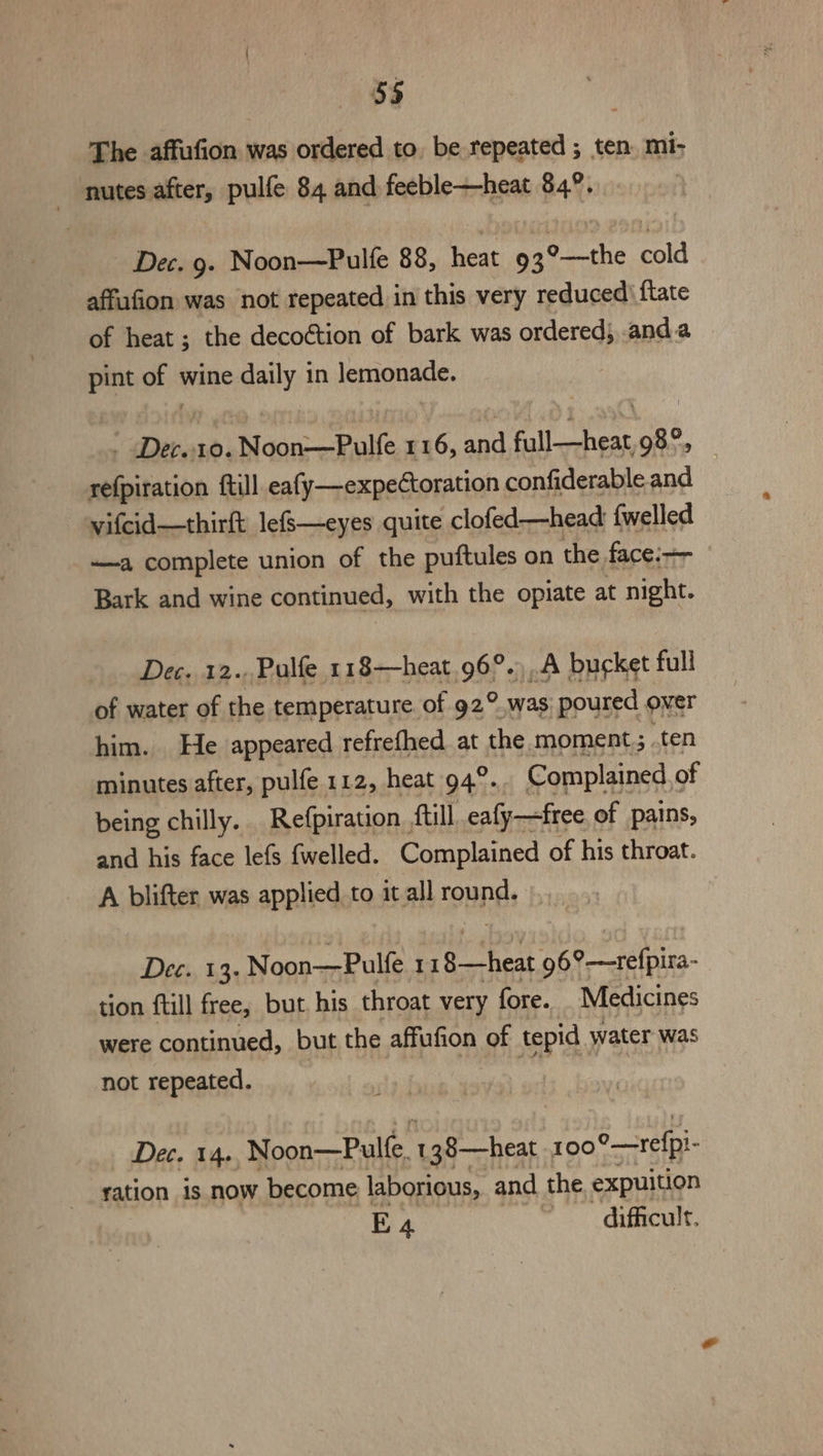 The affufion was ordered to, be repeated ; ten. mi- nutes after, pulfe 84 and feeble—heat 84°. Dec. 9. Noon—Pulfe 88, heat 93°—the cold affufion was not repeated in this very reduced) ftate of heat ; the decoction of bark was ordered; anda pint mh wine daily in lemonade. - Dec.10. Noon—Pulfe 116, and sa lhe le 98°, refpiration {till eafy—expeCtoration confiderable and vifcid—thirft lefS—eyes quite clofed—head {welled ——a complete union of the puftules on the face:— Bark and wine continued, with the opiate at night. Dec. 12. Pulfe 118—heat.96°.).A bucket full of water of the temperature of 92° was, poured over him. He appeared refrefhed at the moment; ten minutes after, pulfe 112, heat 94°. Complained , of being chilly. Refpiration., ftill, eafy—free of pains, and his face lefs {welled. Complained of his throat. A blifter was applied to it all round. Dee, 1,3; Noon—Pulfe II cl th 96°—relpira- tion ftill free, but. his throat very fore. Medicines were continued, but the affufion of tepid water was not repeated. Dec. 14. Noon—Pulle. 138—heat 100 °_—refpi- ration 1s now become laborious, and the expuition E4 difficult.