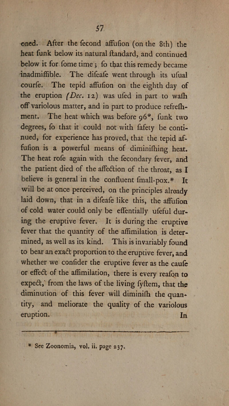 oned. After the fecond affufion (on the 8th) the heat funk below its natural ftandard, and continued below it for. fome time ; fo that this remedy became inadmiffible. The difeafe went through its ufual courfe. The tepid affufion on the eighth day of the eruption (Dec. 12) was ufed in part to wath off variolous matter, and in part to produce refreth- ment. The heat which was before 96°, funk two degrees, fo that it could not with fafety be conti- nued, for experience has proved, that the tepid af- fufion is a powerful means of diminifhing heat. The heat rofe again with the fecondary fever, and the patient died of the affection of the throat, as I believe is general in the confluent {mall-pox.* It will be at once perceived, on the principles already laid down, that in a difeafe like this, the affufion of cold water could only be effentially ufeful dur- ing the eruptive fever. It is during the eruptive fever that the quantity of the affimilation is deter- mined, as well as its kind. This is invariably found to bear an exact proportion to the eruptive fever, and whether we confider the eruptive fever as the caufe or effect of the affimilation, there is every reafon to expect, from the laws of the living fyftem, that the diminution of this fever will diminith the quan- tity, and meliorate the quality of the variolous eruption. In Pe ON RR TRIN Rn m a a * See Zoonomia, vol. ii. page 237,