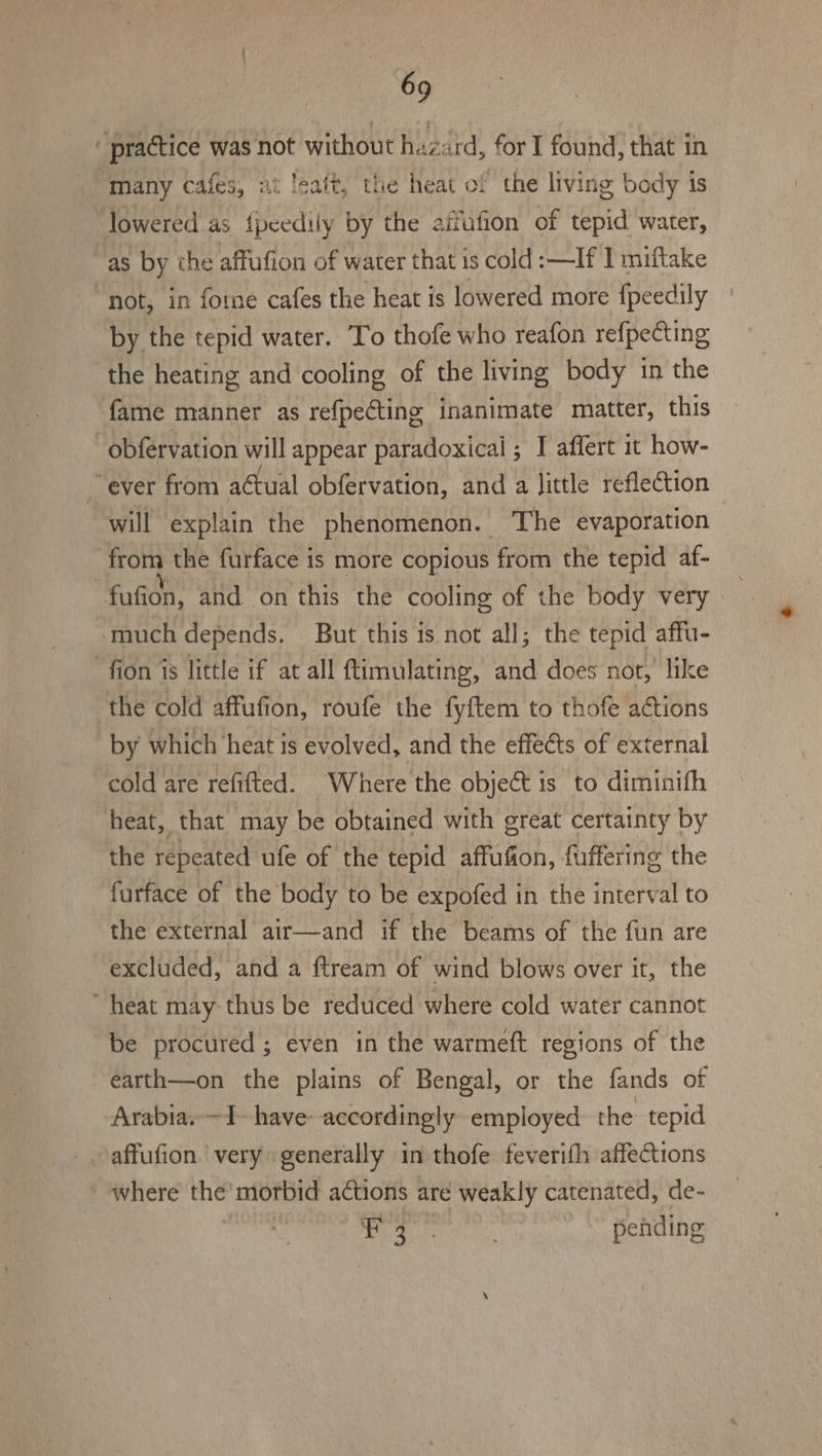 “practice was not without hazard, for I found, that in many cafes, ai ‘saft, the heat of the living body is lowered as {peedily by the aifufion of tepid water, as by the affufion of water that is cold :—If 1 miftake “not, in fome cafes the heat is lowered more f{peedily by the tepid water. To thofe who reafon refpeCting the heating and cooling of the living body in the fame manner as refpecting inanimate matter, this obfervation will appear paradoxical ; I affert it how- _ ever from actual obfervation, and a Jittle reflection will explain the phenomenon. . The evaporation from the furface is more copious from the tepid af- fufion, and on this the cooling of the body very » . much depends. But this is not all; the tepid affu- -fion is little if at all ftimulating, and does not, like the cold affufion, roufe the fyftem to thofe aétions by which heat is evolved, and the effects of external cold are refifted. Where the object is to diminifh heat, that may be obtained with great certainty by the repeated ufe of the tepid affufion, fuffering the furface of the body to be expofed in the interval to the external air—and if the beams of the fun are excluded, and a ftream of wind blows over it, the heat may thus be reduced where cold water cannot be procured ; even in the warmeft regions of the earth—on the plains of Bengal, or the fands of ‘Arabia. ~I- have: accordingly employed the tepid where the morbid actions are weakly catenated, de- 2 he ee pending