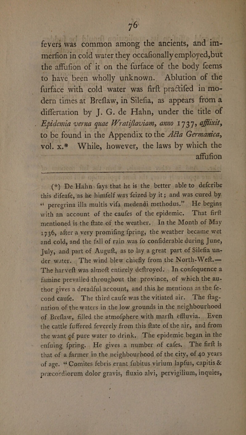 fevers was common among the ancients, and im- merfion i in cold water they occafionally employed,but the affafion of it on the furface of the body feems to have been wholly unknown. Ablution of the furface with cold water was firft praCtifed in mo- dern times at Breflaw, in Silefia, as appears — from a . Epidemia verna quae Wratiflaviam, anno 1737, affixit, to be found in the Appendix to the déia Germanica, vol. x.* While, however, the laws by which the affufion (*) De Hahn, fays that he is the better able to defcribe this difeafe, as he himfelf was feized by it; and was cured by. ‘© peregrina illa multis vifa medendi methodus.” He begins with an account of the caufes of the epidemic. That firft mentioned is the ftate of the weather. In the Month of May July, and part of Auguft, as to lay a great part of Silefia un- der water. The wind blew chiefly from the North-Weft.— The harveft was almoft entirely deftroyed. , In confequence a farnine prevailed throughout, the province, of which the au- thor gives a dreadful account, and this he mentions as the fe- cond caufe. The third caufe was the vitiated air. The ftag- nation of the waters in the low grounds in the neighbourhood of Breflaw, filled the atmofphere with marfh efuvia. Even the cattle fuffered feverely from this ftate of the air, and from the want of pure water to drink. The epidemic began in the enfuing fpring. He gives a number of cafes, The firft is that of a farmer in the neighbourhood of the city, of 40 years of age. “ Comites febris erant fubitus virium lapfus, capitis &amp; precordiorum dolor gravis, fluxio alvi, pervigilium, inquies,