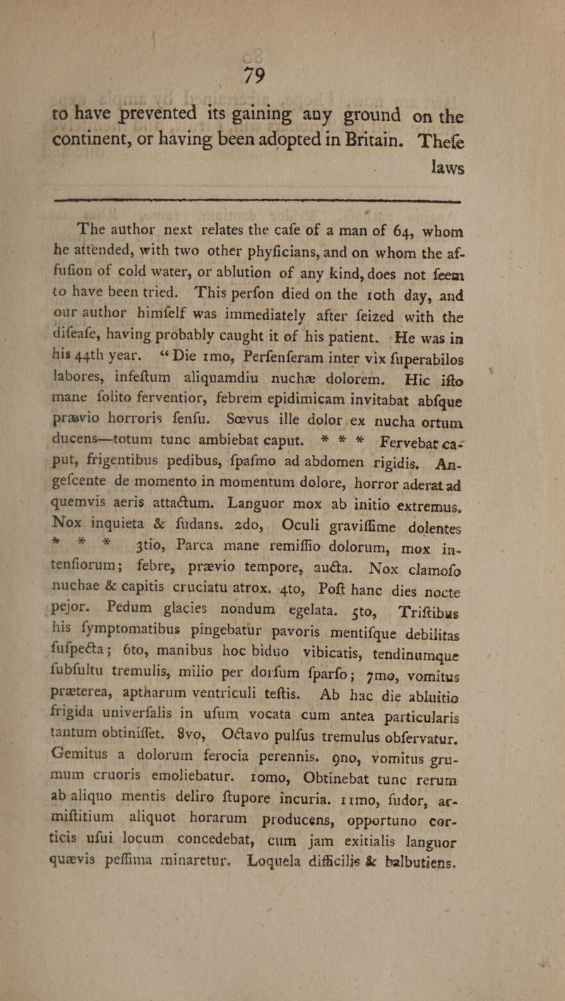 to have prevented its gaining any ground on the continent, or having been adopted in Britain. Thefe laws The author next relates the cafe of a man of 64, whom he attended, with two other phyficians, and on whom the af- fufion of cold water, or ablution of any kind, does not feem to have been tried. This perfon died on the roth day, and our author himfelf was immediately after feized with the difeafe, having probably caught it of his patient. He was in his 44th year. ‘¢Die 1mo, Perfenferam inter vix fuperabilos labores, infeftum aliquamdiu nuchz dolorem. Hic ifto mane folito ferventior, febrem epidimicam invitabat ab{que prasvio horroris fenfu. Scevus ille dolor.ex nucha ortum ducens—totum tunc ambiebat caput. * * * Fervebat ca&lt; put, frigentibus pedibus, {pafmo ad abdomen rigidis. An- gefcente de momento in momentum dolore, horror aderat ad quemvis aeris attactum. Languor mox ab initio extremus, Nox inquieta &amp; fudans. 2do, Oculi graviffime dolentes ~ * * 3tio, Parca mane remiffio dolorum, mox in- tenfiorum; febre, previo tempore, auéta. Nox clamofo nuchae &amp; capitis cruciatu atrox. 4to, Poft hance dies nocte -pejor. Pedum glacies nondum egelata. sto, Triftibus his {ymptomatibus pingebatur pavoris mentifque debilitas — fufpecta; 6to, manibus hoc biduo vibicatis, tendinumque fubfultu tremulis, milio per doirfum {parfo; 7mo, vomitus preterea, aptharum ventriculi teftis. Ab hac die abluitio frigida univerfalis in ufum vocata cum antea particularis tantum obtiniffet. 8vo, Odtavo pulfus tremulus obfervatur. Gemitus a dolorum ferocia perennis. gno, vomitus gru- mum cruoris emoliebatur. tomo, Obtinebat tunc rerum ab aliquo mentis deliro ftupore incuria. r1mo, fudor, ar- miftitium aliquot horarum producens, opportuno cor- ticis ufui locum concedebat, cum jam exitialis languor quevis peflima minaretur. Loquela difficilis &amp; balbutiens.