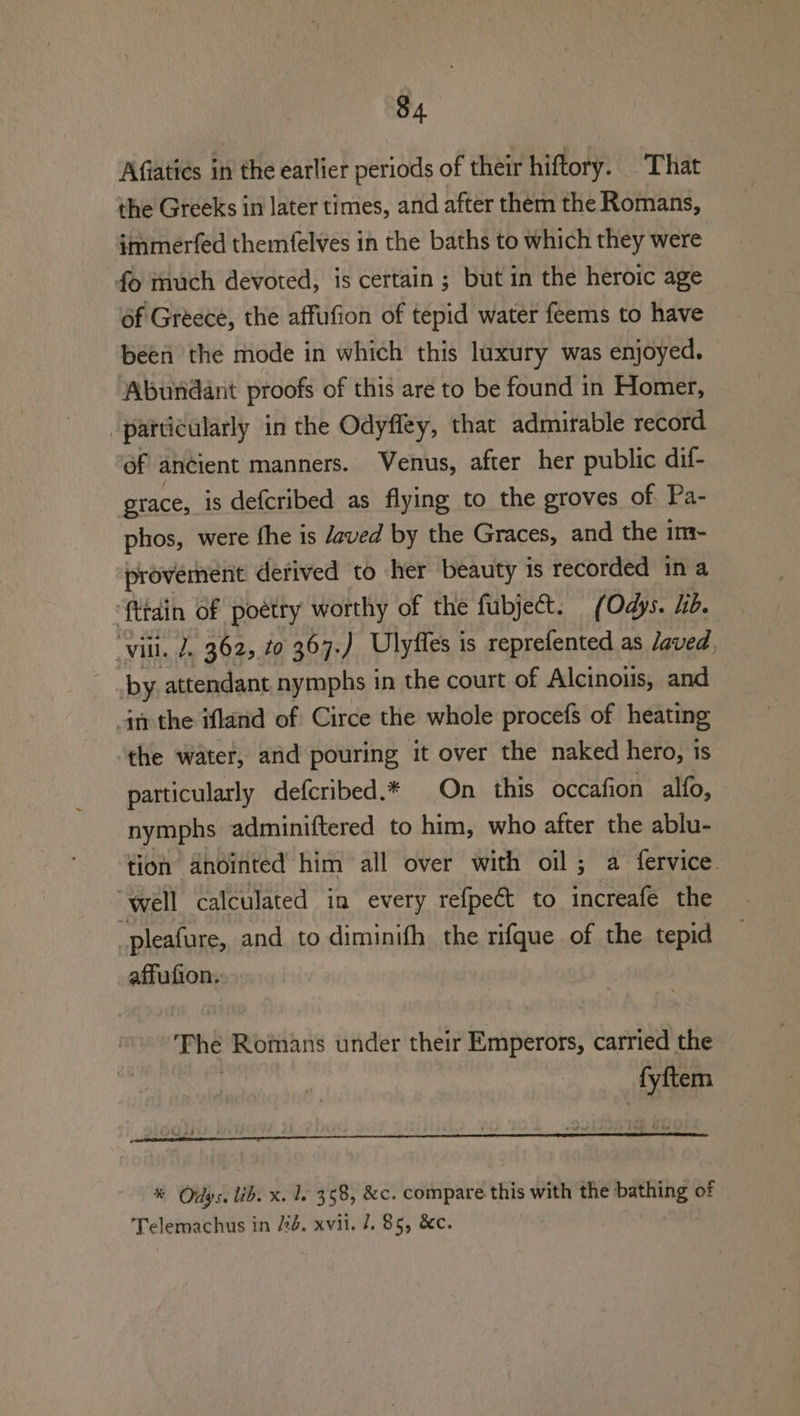 Afiaties in the earlier periods of their hiftory. That the Greeks in later times, and after them the Romans, immerfed themfelves in the baths to which they were fo much devoted, is certain; but in the heroic age of Greece, the affufion of tepid water feems to have been the mode in which this luxury was enjoyed. Abundant proofs of this are to be found in Homer, “particularly in the Odyfley, that admirable record of ancient manners. Venus, after her public dif- grace, is defcribed as flying to the groves of Pa- phos, were fhe is Javed by the Graces, and the im- provement detived to her beauty is recorded ina ‘{ttdin of poetry worthy of the fubject. (Odys. hd. vill. 2. 362, 20 367. ) Ulyffes is reprefented as Javed, by attendant nymphs in the court of Alcinois, and gn the ifland of Circe the whole procefs of heating the water, and pouring it over the naked hero, is particularly defcribed.* On this occafion alfo, nymphs adminiftered to him, who after the ablu- tion anointed him all over with oil; a fervice. “well calculated in every refpect to ifn the _pleafure, and to diminifh the rifque of the tepid affufion. oe he Romans under their Emperors, carried the fyftem % Odys. lib. x. le 358, &amp;c. compare this with the bathing of Telemachus in 4. xvii. J. 85, &amp;c.