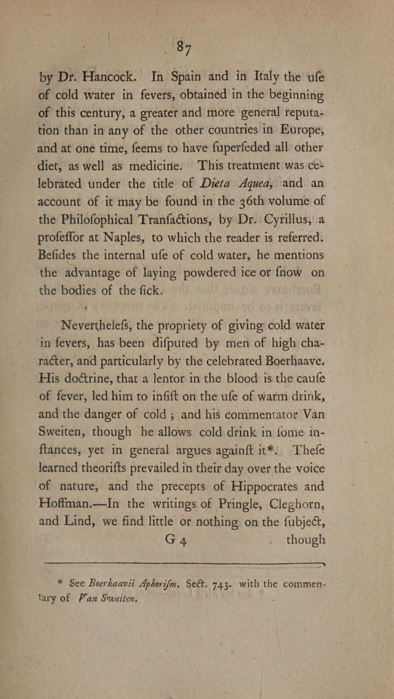 aay by Dr. Hancock. In Spain and in Italy the ufe of cold water in fevers, obtained in the beginning of this century, a greater and more general reputa- tion than in any of the other countries in Europe, and at one time, feems to have fuperfeded all other diet, as well as medicirie. This treatment was ce- lebrated under the title of Dieta Aquea,. and an account of it may be found in the 36th volume of the Philofophical Tranfactions, by Dr. Cyrillus, a profeffor at Naples, to which the reader is referred. Befides the internal ufe of cold water, he mentions the advantage of laying powdered ice or fnow on the bodies of the fick. Neverthelefs, the propriety of giving cold water in fevers, has been difputed by men of high cha- racter, and particularly by the celebrated Boerhaave. His doétrine, that a lentor in the blood is the caufe of fever, led him to infift on the ufe of warm drink, and the danger of cold; and his commentator Van Sweiten, though he allows cold drink in fome in- ftances, yet in general argues againft it*. Thelfe learned theorifts prevailed in their day over the voice of nature, and the precepts of Hippocrates and Hoffman.—In the writings of Pringle, Cleghorn, and Lind, we find little or nothing on the fubject, G4 _ though * See Boerhaavii Aphorifm. Sek. 743- with the commen- tary of Pan Sweiten. L