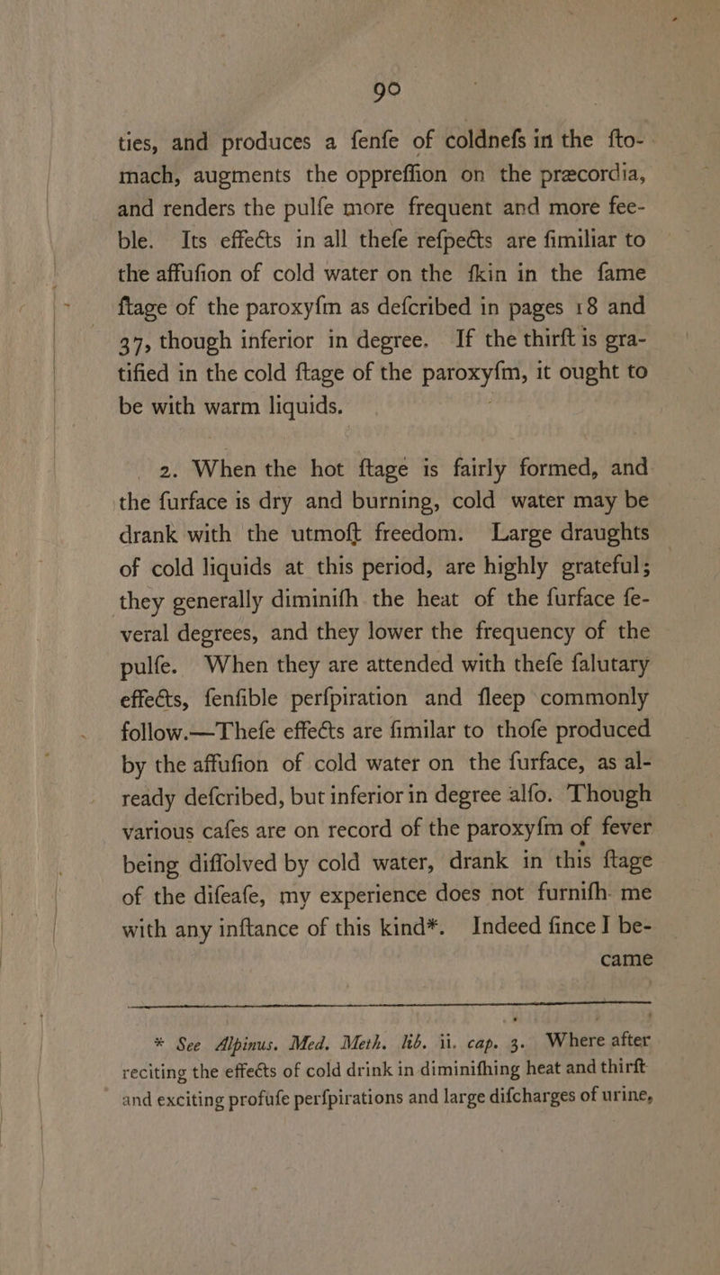 go ties, and produces a fenfe of coldnefs in the fto- mach, augments the oppreffion on the precordia, and renders the pulfe more frequent and more fee- ble. Its effects in all thefe refpeGts are fimiliar to the affufion of cold water on the fkin in the fame fiage of the paroxy{m as defcribed in pages 18 and 37, though inferior in degree. If the thirft is gra- tified in the cold ftage of the Pipes it ought to be with warm liquids. 2. When the hot ftage is fairly formed, and the furface is dry and burning, cold water may be drank with the utmoft freedom. Large draughts of cold liquids at this period, are highly grateful; | they generally diminifh the heat of the furface fe- veral degrees, and they lower the frequency of the pulfe. When they are attended with thefe falutary effets, fenfible perfpiration and fleep commonly follow.—Thefe effeéts are fimilar to thofe produced by the affufion of cold water on the furface, as al- ready defcribed, but inferior in degree alfo. Though various cafes are on record of the paroxy{m of fever being diffolved by cold water, drank in this {tage of the difeafe, my experience does not furnifh- me with any inftance of this kind*. Indeed fince J be- came * See Alpinus. Med. Meth. ib. ii. cap. 3. Where after reciting the effects of cold drink in diminifhing heat and thirft ~ and exciting profufe perfpirations and large difcharges of urine,