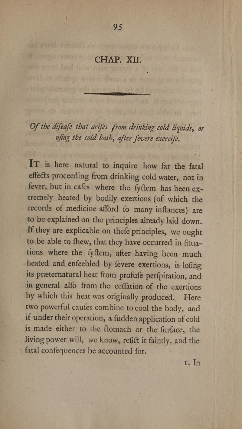 CHAP. XII. Of the difeafe that arifes from drinking cold liquids, or ufing the cold bath, after fevere exercife. IT is here natural to inquire how far the fatal | effects proceeding from drinking cold water, not in fever, but in cafes where the fyftem has been ex- tremely heated by bodily exertions (of which the records of medicine afford fo many inftances) are to be explained on the principles already laid down. If they are explicable on thefe principles, we ought to be able to fhew, that they have occurred in fitua- tions where the fyftem, after having been much heated and enfeebled by fevere exertions, is lofing its preeternatural heat from profufe perfpiration, and in general alfo from the ceffation of the exertions by which this heat was originally produced. Here two powerful caufes combine to cool the body, and if under their operation, a fudden application of cold is made either to the ftomach or the furface, the living power will, we know, refift it faintly, and the fatal confequences be accounted for. T. In