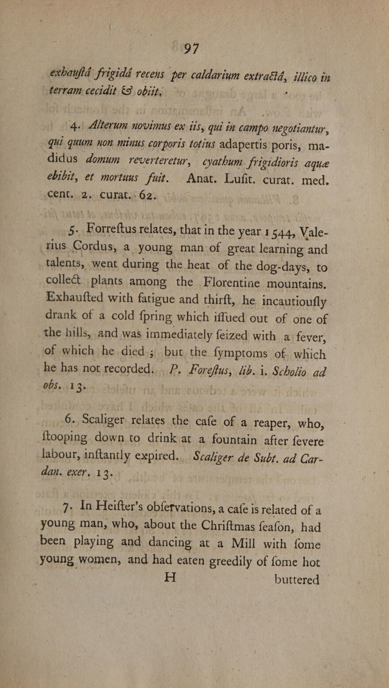 exhauftd frigidd recens per caldarium extraétd, illico in terram cecidit &amp;8 obiit, ‘ 4.\ Alterum novimus en iis, qui in campo negotiantur , qui quum non minus corporis totius adapertis poris, ma- didus domum reverteretur, cyathum Srigidioris aqua ebibit, et mortuns fuit. Anat. Lufit. curat. med. cent. 2. curat.- 62. | 5. Forreftus relates, that in the year 1544, Vale- rius Cordus, a young man of great learning and talents, went during the heat of the dog-days, to collect plants among the Florentine mountains. Exhaufted with fatigue and thirft, he incautioufly drank of a cold {pring which iffued out of one of the hills, and was immediately feized with a fever, of which he died ;. but the fymptoms of. which — he has not recorded. P. Foreftus, lib. i. Scholio ad 0S. 13. Mr | | 6. Scaliger relates the cafe of a reaper, who, {tooping down to drink at a fountain after {evere labour, inftantly expired... Scaliger de Subt. ad Car- dan. exer, 13. 7- 1n Heifter’s obfervations, a cafe is related of a young man, who, about the Chriftmas feafon, had been playing and dancing at a Mill with fome young women, and had eaten greedily of fome hot : H buttered —