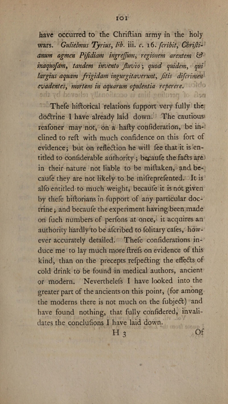 | | {Ol have occurred to the Chriftian army in the holy wars. Gulielnus Tyrius, ib. iti. c. 16. feribit, Chrifti-’ anum agmen Pifidiam ingreffum, regionem arentem &amp;S inagquofam, tandem invento fluvio; quod quidem, « qui largius aquam frigidam ingureitaverunt, fitis d iferimen ‘seat pia mortem i in dg oid oe det | “Thele | hiflottal” telations fappae very fully thie doétrine I have ‘already laid down! The cautious: reafoner may ‘not,’ on'a’ hafty confideration, “be in-! clined to reft with much confidence on this fort of evidence; but on reflection he will fee that it is'en- titled to confiderable authority ; begaufe thefacts are: in their nature ‘not liable ‘to’ be miftaken, and. be- caufe they are not likely to be mifteprefented.: Iv is alfo entitled: to much weight,’ becaufe it isnot given by thefe hiftorians in fupport of any: particular doc- trine ; and becaufe the experiment having'been made on fuch numbers of perfons at once,: it acquires an authority hardly'to be afcribed to folitary cafes,’ hdw- ever accurately detailed.’ Thefe confiderations: in-’ duce me to lay much more ftrefs on evidence of this kind, than on the precepts refpecting: the effects of cold drink to be found in medical authors, ancient or modern. Neverthelefs I have looked into the ereater part of the ancients on this point, (for among the moderns there is not much on the fubject) “and have found nothing, that fully confidered, invali- dates the conclufions J have laid down. H 2 Of