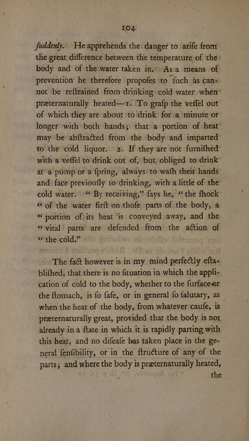 fuddenly.. He apprehends the: danger to arife from the great difference between the temperature of ‘the: body and of the’water taken in. As'a means of prevention’ he therefore propofes to fuch 4s can- not ibe reftrained from drinking: cold water when’ preternaturally heated—r: To grafp the veffel out of which they are about to drink fora minute or longer ‘with both hands; that a portion of heat’ may be’ abftracted from the ‘body. and imparted to the cold liquor. 2. If they are not furnifhed’ with a veffel to drink out of, but ‘obliged to drink at’a pump or a fpring, always to wath their hands and: face previoufly to drinking, with a little of the cold water. '“* By receiving,” fays he, ‘the fhock “of the water firft on thofe parts of the body, a « portion ofsits heat “is: conveyed away, and the “vital | parts’ are defended from the action of “the cold,” | joer The faé&amp;t however is in my mind perfectly efta- blithed, that there is no fituation in which the appli- cation of cold to the body, whether to the furfaceer the ftomach, is fo fafe, or in general fo falutary, as when the heat of the body, from whatever caufe, is preternaturally great, provided that the body is not already ina ftate in which it is rapidly parting with this heat, and no difeafe has taken place in the ge- neral fenfibility, or in the ftruéture of any of the parts; and where the body is preternaturally heated, the