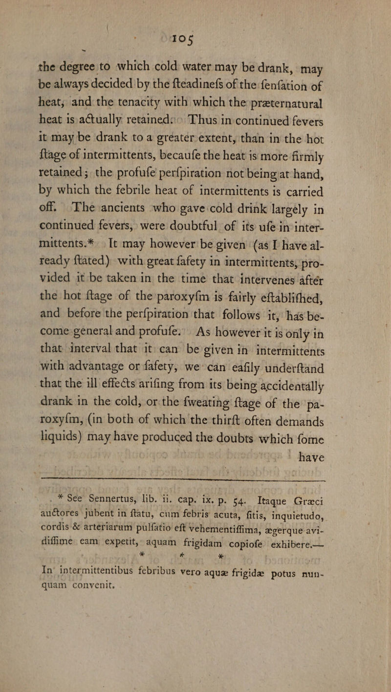 the degree to which cold water may be drank, may be always decided by the fteadinefs of the fenfation of heat, and the tenacity with which the preternatural heat is actually retained: Thus in continued fevers it may be drank to a greater extent, than in the hot {tage of intermittents, becaufe the heat is more firmly retained ; the profufe perfpiration not being at hand, by which the febrile heat of intermittents is carried off. The ancients who gave cold drink largely in continued fevers, were doubtful of its ufe in inter- mittents.* It may however be given (as I have al- ready {tated) with great fafety in intermittents, pro- vided it be taken in the time that intervenes aftér the hot ftage of the paroxyfm is fairly eftablithed, and before the per{piration that follows it, has be- come general and profufe:' As however it is only in that interval that it: can be given in intermittents with advantage or fafety, we can eafily underftand that the ill effects arifing from its being accidentally drank in the cold, or:the {weating {tage of the pa- roxy{m, (in both of which the thirft often demands liquids) may have taal the doubts which fome Neve A OR ELE cd OF cA dou | a fells ha * See Sennertus, lib. il. cap. ix. p. 4. Itaque Greci eee, jubent in ftatu, cum febris acuta, fitis, inquietudo, cordis &amp; arteriarum pulfatio eft vehementiffima, xgerque avi- diffime eam expetit, aquam frigidam copiofe exhibere.— * e * In’ intermittentibus febribus vero aque frigidx potus nun- quam convenit.