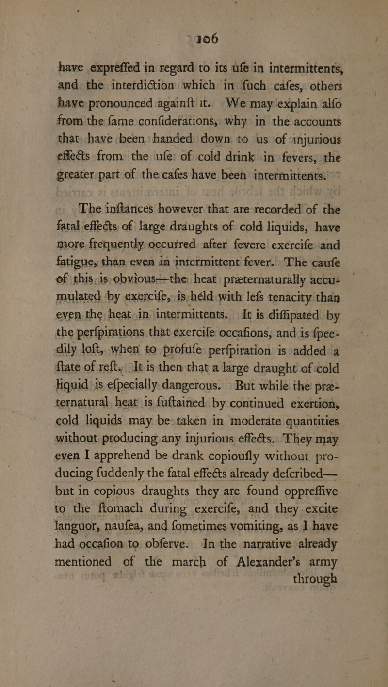 have expreffed in regard to its ufe in intermittents, and the interdiction which in fach cafes, others have pronounced again{t it. We may explain alfo from the fame confiderations, why in the accounts — that. have ‘been handed down to us ‘of «injurious effects from the ufe: of cold drink in fevers, the greater part of the cafes have been intermittents,’” ‘The inftances however that are recorded of the fatal effects of large draughts of cold liquids, have more frequently, occurred after fevere exercife and fatigue, than even in intermittent fever. The caufe of this,is obvious++the: heat preternaturally accu: mulated by exercie,: is /héld with lefs tenacity than even the heat.in \intermittents. It is difipated by the perfpirations that exercife occafions, and is fpee- dily loft, when to profufe perfpiration is added a flate of reft. tis them that a large draught of cold liquid is efpecially dangerous. But while the pre- ternatural, heat is fuftained: by continued exertion, cold liquids may be taken in moderate quantities without producing any injurious effeéts.. They may even I apprehend be drank copioufly without pro- ducing fuddenly the fatal effects already defcribed— but in copious draughts they are found oppreffive to the ftomach during exercife, and they excite languor, naufea, and fometimes vomiting, as 1 have had occafion to obferve. In the narrative already mentioned of the march ot Alexander’s army ne through