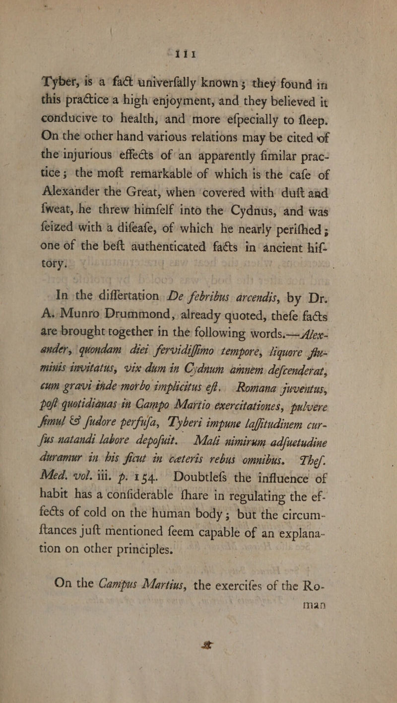 -IT1 Tyber, is a fact univerfally known; they found in this practice a high enjoyment, and they believed it conducive to health, and more efpecially to fleep. On the other hand various relations may be cited of the'injurious effects of an apparently fimilar prac- tice; the moft remarkable of which is the cafe of Alexander the Great, when ‘covered with duit and fweat, he threw himfelf into the Cydnus, and was feized with 4 difeafe, of which he nearly perithed ; one of the beft authenticated facts in ancient hif- tory. | In ee differtation De febribus arcendis, by Dr. A. Munro Drummond, already quoted, thefe facts are brought together in the following words.—A/ex- ander, quondam diei fervidiffimo tempore, liquore fin mins wmvitatus, vix dum in Cydnum amnem. defcenderat, cum gravi-thde morbo imphicitus eff, Romana juventus, poft quotidianas in Campo Martio exercitationes, pulvere Simul 8 fudore perfufa, Tyberi impune lafitudinem cur- Jus natandi labore depofuit. Mali nimirum adfuetudine | duramur in his ficut in cateris rebus omnibus. The ef. Med. vol. iti. p. 154. Doubtlefs the influence of habit has a confiderable fhare in regulating the ef- feéts of cold on the human body ; but the circum- {tances juft mentioned feem capable of an explana- tion on other principles. On the Campus Martius, the exercifes of the Ro- man