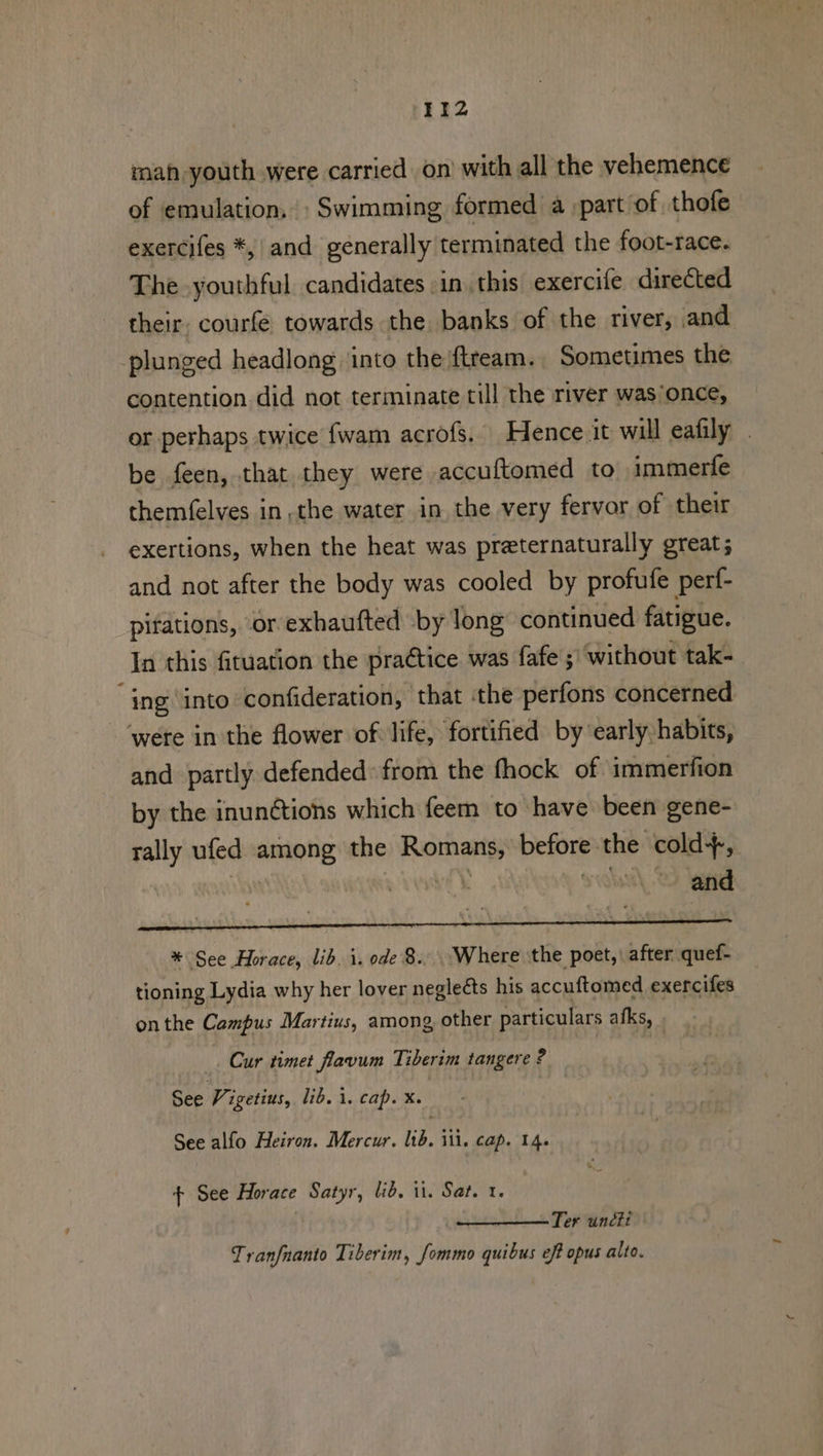 Iiz2 mah youth were carried on with all the vehemence of emulation, » Swimming formed a :part of thofe exercifes *, and generally terminated the foot-race. The youthful candidates in. this exercife directed their. courfe towards the banks of the river, and plunged headlong into the ftream., Sometimes the contention. did not terminate till the river was‘once, or perhaps twice fwam acrofs. Hence.it will eafily _ be feen, that they were accuftomed to immerfe themfelves in, the water in the very fervor of their exertions, when the heat was preternaturally great; and not after the body was cooled by profufe perf- pitations, or exhaufted by long continued fatigue. In this fituation the praétice was fafe ;\ without tak- “ing ‘into confideration, that ‘the perfons concerned ‘were in the flower of life, fortified by’early habits, and partly defended: from the fhock of immerfion by the inunétions which feem to have been gene- rally ufed among the Rie before. the cold, and * See Horace, lib. i. ode 8... Where the poet, after quef- tioning Lydia why her lover negleéts his accuftomed exercifes onthe Campus Martius, among other particulars afks, Cur timet flavum Tiberim tangere ? See Vigetius, lib. 1. cap. X. See alfo Heiron. Mercur. lid. ill. Cap. 14. + See Horace Satyr, lid. it. Sat. 1. Ter uncti Tranfnanto Tiberim, fommo quibus eff opus alto.