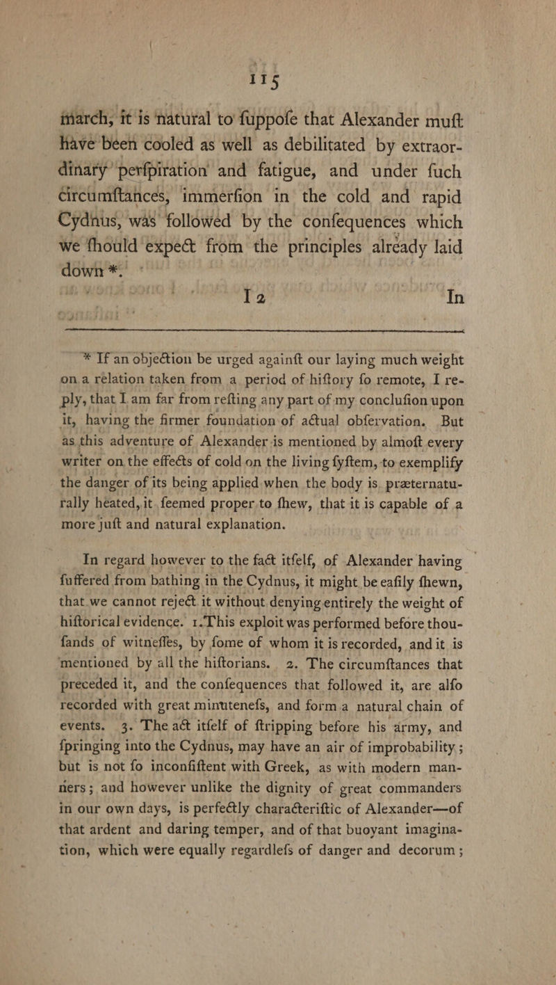 inarch, it is natural to fuppofe that Alexander muft have been cooled as well as debilitated by extraor- dinary’perfpiration and fatigue, and under fuch Gircumftances, immerfion in the cold and rapid Cydnus, was followed by the confequences which we fhould expect from the principles already laid down *. T2 ey hn * Tf an objection be urged againft our laying much weight on.a relation taken from a_ period of hiftory fo remote, I re- ply, that 1 am far from refting any part of my conclufion upon it, having the firmer foundation of a@tual obfervation. But as. this adventure of Alexander is mentioned by almoft every writer on the effects of cold on the living fyftem, to exemplify the danger of its being applied when the body is. praeternatu- rally heated,,it.feemed proper to fhew, that it is capable of a more juft and natural explanation. In regard however to the fact itfelf, of Alexander having — fuffered from bathing i in the Cydnus, it might be eafily fhewn, that we cannot reject it without denyingentirely the weight of hiftorical evidence. 1 . This exploit was performed before thou- fands of witneffes, by fome of whom it is recorded, and it is mentioned by all the hiftorians. 2. The circumftances that preceded it, and the confequences that followed it, are alfo recorded with great minutenefs, and forma natural chain of events. 3. The act itfelf of ftri ipping before his. army, and {pringing into the Cydnus, may have an air of improbability ; but is not fo inconfiftent with Greek, as with modern man- ners; and however unlike the dignity of great commanders in our own days, is perfectly characteriftic of Alexander—of that ardent and daring temper, and of that buoyant imagina- tion, which were equally regardlefs of danger and decorum ;