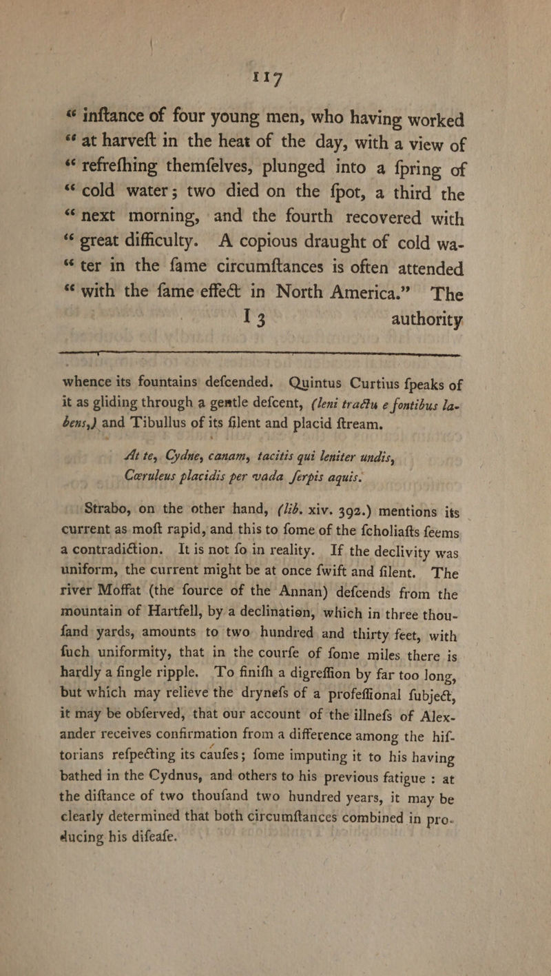 “ inftance of four young men, who having worked *¢ at harveft in the heat of the day, with a view of *refrefhing themfelves, plunged into a {pring of ‘cold water; two died on the fpot, a third the “next morning, and the fourth recovered with *¢ great difhculty. A copious draught of cold wa- “ter in the fame circumftances is often attended *‘ with the fame effect in North America.” The : 13 authority rr whence its fountains defcended. Quintus Curtius {peaks of it as gliding through a gentle defcent, (Jeni tradtu ¢ fontibus lae bens,) and Tibullus of its filent and placid ftream. | At te, Cydne, canamy tacitis qui leniter undis, Ceruleus placidis per vada Jferpis aquis. Strabo, on the other hand, (/id. xiv. 392.) mentions its current as moft rapid, and this to fome of the {choliafts feems a contradiction. It is not foin reality. If the declivity was uniform, the current might be at once {wift and filent. The river Moffat (the fource of the Annan) defcends from the mountain of Hartfell, by a declination, which in three thou- fand yards, amounts to two hundred. and thirty feet, with fuch uniformity, that in the courfe of fome miles. there is hardly a fingle ripple. To finith a digreffion by far too long, but which may relieve the drynefs of a profeffional fubje@, it may be obferved, that our account of the illnefs of Alex- ander receives confirmation from a difference among the hif- torians refpecting its caufes ; fome i imputing it to his having bathed in the Cydnus, and others to his previous fatigue : at the diftance of two thoufand two hundred years, it may be clearly determined that both circumftances combined in pro. ducing his difeafe.