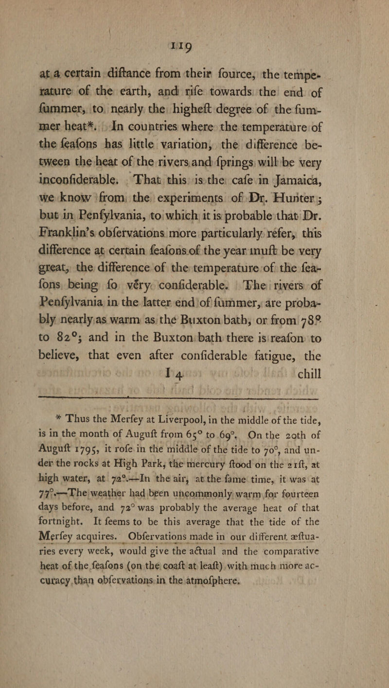 Lg ata, certain diftance from their fource, the tempe- rature of the earth, and rife towards: the end: of fammer, to, nearly, the: higheft degree of the fum- mer heat*. In countries where the. temperature of the feafons has little variation, the difference be- tween the heat of the rivers.and {prings: will be very inconfiderable. . That. this: isthe: cafe in Jamaica, we know ‘from, the experiments of Dr. Hunter; but in, Penfylvania, to| which: it is probable that Dr. Franklin’s obfervations. more particularly. refer, this difference at certain feafons.of the year imuft be very great, the. difference of the temperature of the fea- fons, being fo véry. confiderable. | The: rivers. of Penfylvania in the latter end of fummer, are proba- bly nearly,as warm as the Buxton bath, or from 782 to 82°; and in the Buxton:bath there is:reafon: to believe, that even after confiderable fatigue, the IT4 ~~ chill Ure AED aint Macalester Makanda * Thus the Merfey at Liverpool, in the middle of the tide, is in the month of Auguft from 65° to 69°. Onthe 2oth of Auguft 1795, it rofe.in the middle of the tide to 70°, and un- der the rocks at High Park, the mercury ftood on the 21ft, at high water, at 72°—In the air, atthe fame time, it was at 77°-—The weather had been uncommonly, warm for fourteen days before, and 72° was probably the average heat of that fortnight. It feems to be this average that the tide of the Merfey acquires. Obfer vations made i in our different zeftua- ries every week, would give the a@tual and the ‘comparative heat ofthe feafons (on the, coaft at, leaft) with much more ac- curacy.than obfervations:in the atmofphere.