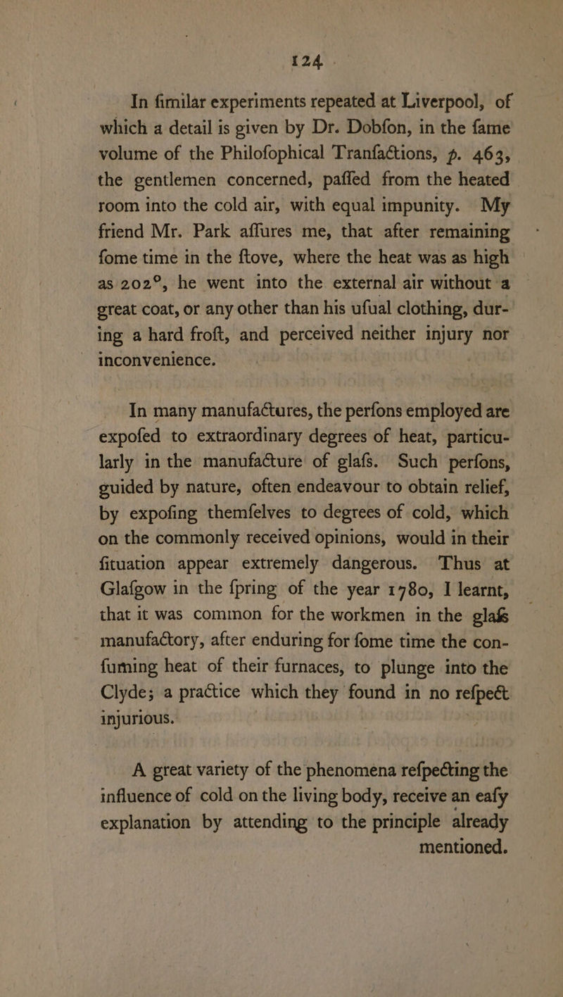 (24). In fimilar experiments repeated at Liverpool, of which a detail is given by Dr. Dobfon, in the fame volume of the Philofophical Tranfactions, p. 463, the gentlemen concerned, paffed from the heated room into the cold air, with equal impunity. My friend Mr. Park affures me, that after remaining fome time in the ftove, where the heat was as high as 202°, he went into the external air without a great coat, or any other than his ufual clothing, dur- ing a hard froft, and perceived neither injury nor inconvenience. In many manufactures, the perfons employed are expofed to extraordinary degrees of heat, particu- larly in the manufacture of glafs. Such perfons, guided by nature, often endeavour to obtain relief, by expofing themfelves to degrees of cold, which on the commonly received opinions, would in their fituation appear extremely dangerous. Thus at Glafgow in the {pring of the year 1780, I learnt, that it was common for the workmen in the glafs manufactory, after enduring for fome time the con- fuming heat of their furnaces, to plunge into the Clyde; a practice which they found in no refpeét injurious. 3 A great variety of the phenomena refpecting the influence of cold on the living body, receive an eafy explanation by attending to the principle already mentioned.