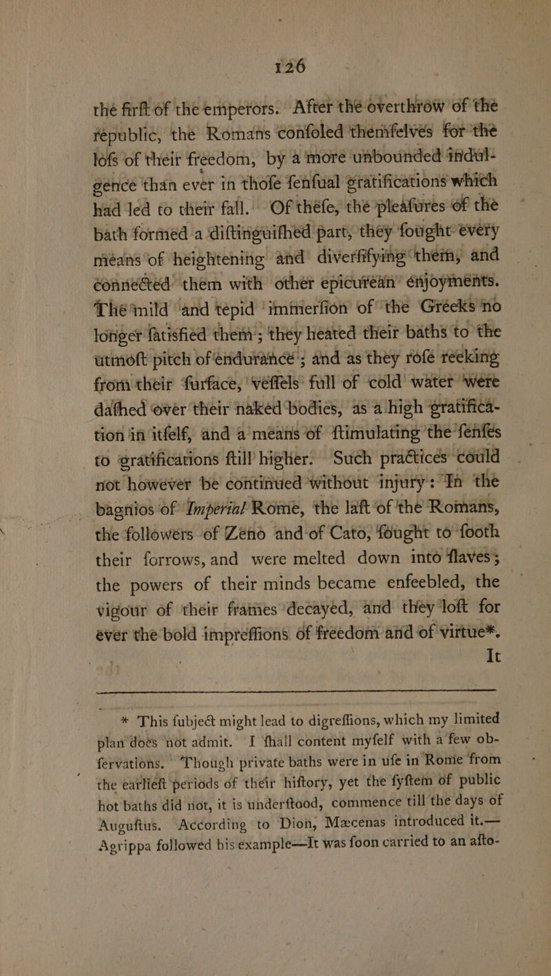 thé firft of the emperors. After the overthrow of the republic, the Romans confoled thentfelvés forthe © lofs of their freedom, by a more unbounded ifidul- gence than ever in thofe fenfual gratifications which had led to their fall. Of théfe, the pleafures of the bath formed a diftinguithed part, they fought €very means of heightening and diverfifying them, and éonnected’ them with other epicurean’ sib Themild and tepid» ‘imimerfion of ‘the Gréeks no lofiger fatisfied them’; ‘they heated their baths’ to the utmoft pitch of endurance’; and as they rofé reeking from their ‘furface, | veffels’ full of ‘cold’ water ‘were dathed over their nakéd bodies, as a-high ‘gratifica- tion in itfelf, and a means of ftimulating ‘the fenfes to gratification ftill higher. Such practices” ‘could not however be continued without injury: “Ya ‘the . bagnios of Imperial Rome, the laft of the Romans, the followers of Zeno and of Cato, fought to footh their forrows, and were melted down into flaves; the powers of their minds became enfeebled, the ¥ vigour of their frames decayed, and they loft for ever the bold impreffions. of freedom and of virtue*. It * This fubject might lead to digreflions, which my limited plan'doés ‘not admit. I ‘fhall content myfelf with a few ob- fervations. ‘Though private baths were in ufe in Rome from the earlieft periods of their hiftory, yet the fyftem of public hot baths did not, it is underftood, commence till the days of Auguftus. According to Dion, Mecenas introduced it.— Agrippa followed bis example—It was foon car ried to an alto-