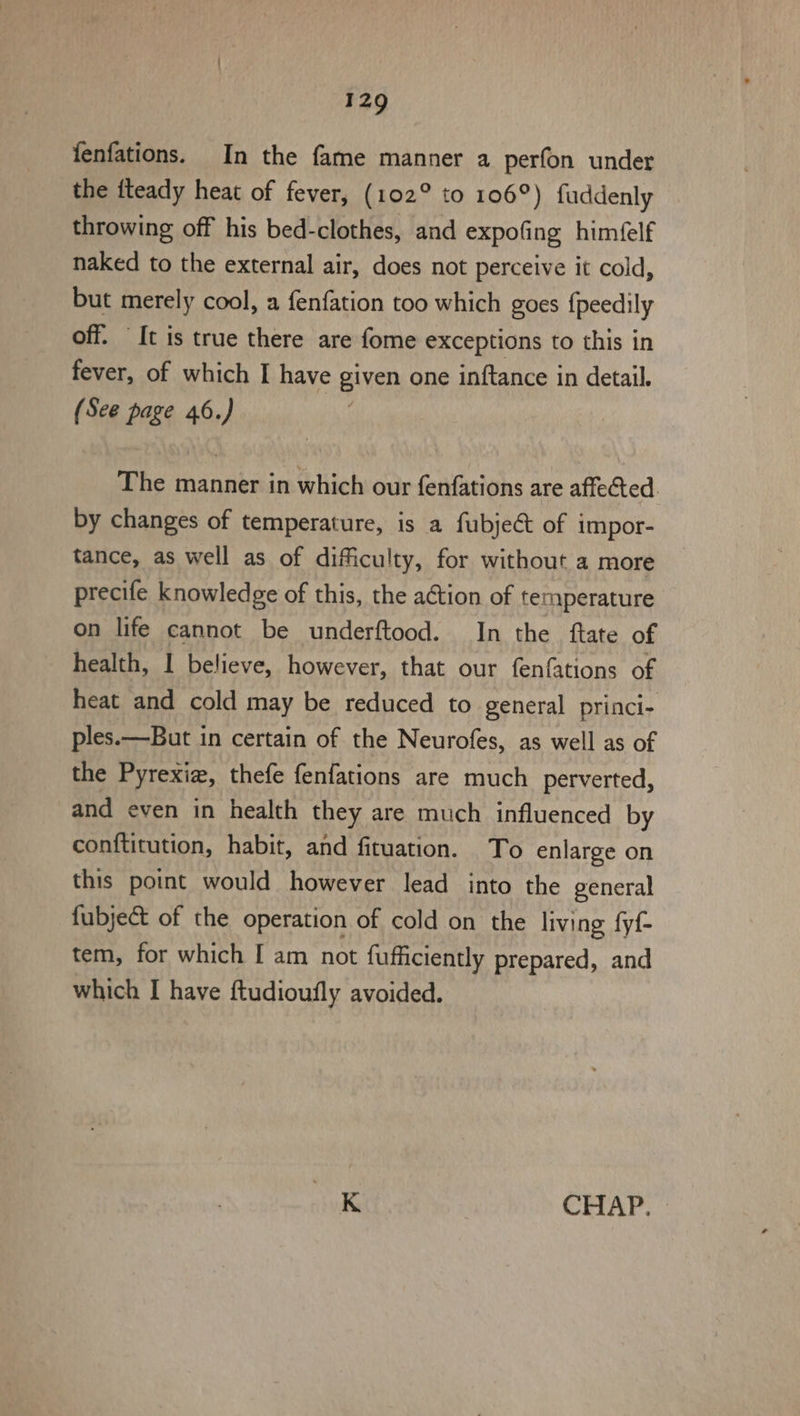 fenfations. In the fame manner a perfon under the tteady heat of fever, (102° to 106°) fuddenly throwing off his bed-clothes, and expofing himéelf naked to the external air, does not perceive it cold, but merely cool, a fenfation too which goes fpeedily off. “It is true there are fome exceptions to this in fever, of which I have given one inftance in detail. (See page 46.) The manner in which our fenfations are affected. by changes of temperature, is a fubjeét of impor- tance, as well as of difficulty, for without a more precife knowledge of this, the action of temperature on life cannot be underftood. In the ftate of health, I believe, however, that our fenfations of heat and cold may be reduced to general princi- ples.—But in certain of the Neurofes, as well as of the Pyrexiz, thefe fenfations are much perverted, and even in health they are much influenced by conftitution, habit, and fituation. To enlarge on this point would however lead into the general -fubject of the operation of cold on the living fyf- tem, for which I am not fufficiently prepared, and which I have ftudioufly avoided. K CHAP.