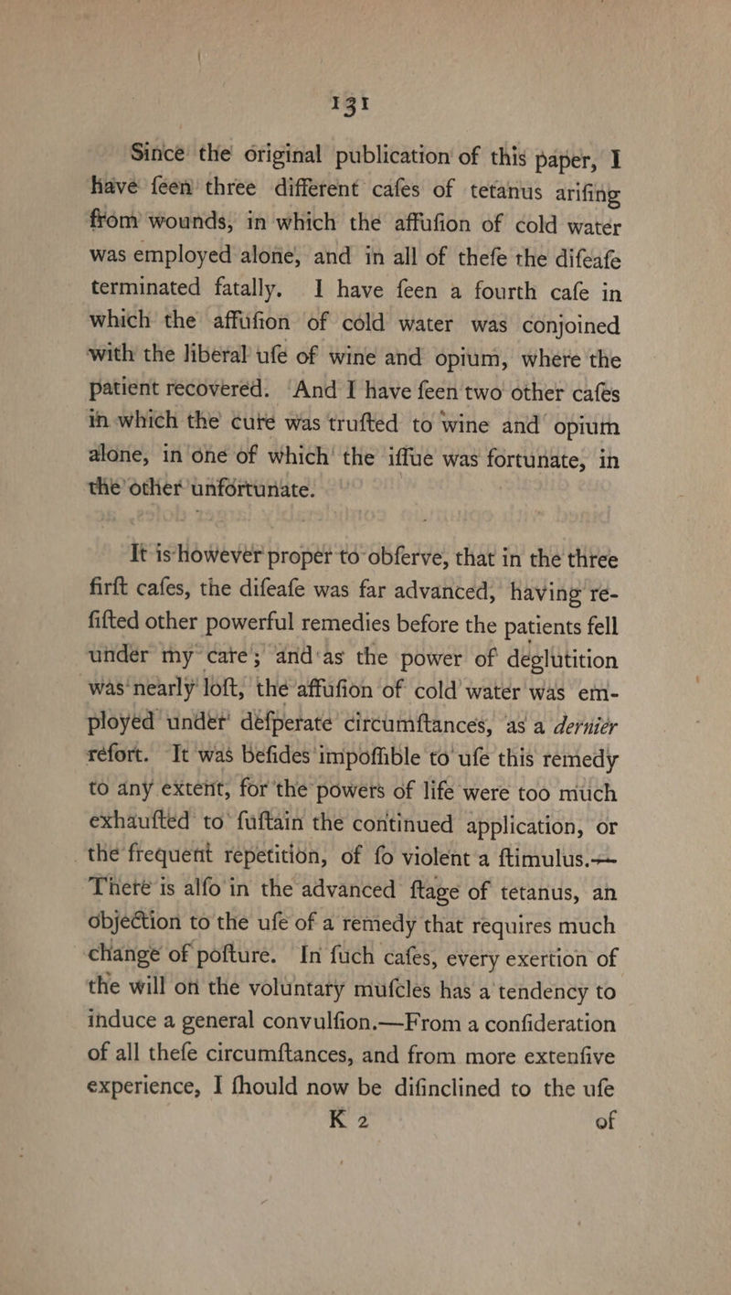 Sitice the original publication of this paper, I have feen three different cafes of tetanus arifing from’ wounds, in which the affufion of cold water was employed alone, and in all of thefe the difeafe terminated fatally. 1 have feen a fourth cafe in which the affiufion of cold water was conjoined with the liberal ufe of wine and opium, where the patient recovered. ‘And I have feen two other cafés in which the cure was trufted to wine and opium alone, in one of which’ the ‘iffue was fortunate, in the other unfortunate. It is however proper to obferve, that in the three firft cafes, the difeafe was far advanced, having re- fitted other powerful remedies before the patients fell under my cate’; and‘as the power of deglutition was‘nearly' loft, the affufion of cold’ water was em- ployed under’ défperate’ circumftances, ‘as a derniér réfort. It was befides impoffible to’ ufe this remedy to any extent, for the powers of life were too much exhaufted to’ fuftain the continued application, or the frequent repetition, of fo violent a ftimulus.— Theré is alfo in the advanced ftage of tetanus, an Objection to the ufe of a remedy that requires much 3 change of pofture. In fuch cafes, every exertion of the will on the voluntary mufcles has a ‘tendency to induce a general convulfion.—From a confideration of all thefe circumftances, and from more extenfive experience, I fhould now be difinclined to the ufe K 2 of