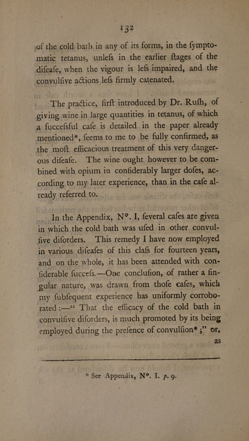 of the cold bath in any of its forms, in the fympto- matic tetanus, unlefs in the earlier ftages of the difeafe, when the vigour is lefs impaired, and the convulfive actions lefs firmly catenated. The practice, firft introduced by Dr. Ruth, of giving wine in large quantities in tetanus, of which a fuccefsful cafe is detailed in the paper already mentioned*, feems to me to be fully confirmed, as the moft. efficacious treatment of this very danger- ~ ous difeafe. The wine ought however to be com- bined with opium in confiderably larger dofes, ac- cording to my later experience, than in the cafe al- ready referred to. : An he Appendix, N°. I, feveral cafes are given in which the cold bath was ufed in other convul-. five diforders. This remedy I have now employed in various difeafes of this clafs for fourteen years, and on the whole, it has been attended with con- fiderable fuccefs.—One conclufion, of rather a fin- gular nature, was drawn. from thofe cafes, which my fubfequent experience has uniformly corrobo- rated :—“* That the efficacy of the cold bath in convulfive diforders, is much promoted by its being ? employed during the prefence of convulfion* ;” or, as eer a te * See Appendix, N®. I. 9. 9.